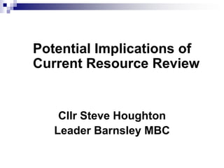 Potential Implications of
Current Resource Review


    Cllr Steve Houghton
   Leader Barnsley MBC
 