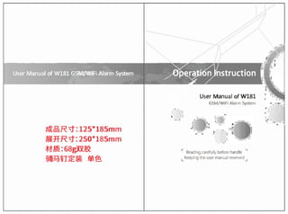 User Manual of W181GSM/WiFi Alarm System Operation lnstruction
�
'
-
User Manual o
f W181
GSM/WiFi Alarm System
'
,
'
1
"
/Jxdf!R "i" : 1 2 5 * 1 8 5 m m
� H R "i" : 2 5 0 * 1 8 5 m m
t
;J- � : 68g���
�ij:QiiJ'.(E'.� �ts

r Readmo carefully b
e
fo
r
e handle
7
L Keepmq the user manual reserved _J
 