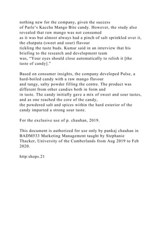 nothing new for the company, given the success
of Parle’s Kaccha Mango Bite candy. However, the study also
revealed that raw mango was not consumed
as it was but almost always had a pinch of salt sprinkled over it,
the chatpata (sweet and sour) flavour
tickling the taste buds. Kumar said in an interview that his
briefing to the research and development team
was, “Your eyes should close automatically to relish it [the
taste of candy].”
Based on consumer insights, the company developed Pulse, a
hard-boiled candy with a raw mango flavour
and tangy, salty powder filling the centre. The product was
different from other candies both in form and
in taste. The candy initially gave a mix of sweet and sour tastes,
and as one reached the core of the candy,
the powdered salt and spices within the hard exterior of the
candy imparted a strong sour taste.
For the exclusive use of p. chauhan, 2019.
This document is authorized for use only by pankaj chauhan in
BADM533 Marketing Management taught by Stephanie
Thacker, University of the Cumberlands from Aug 2019 to Feb
2020.
http:shops.21
 