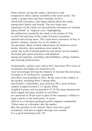 black colours, giving the candy a distinctive look
compared to other candies available at the retail outlet. The
candy’s unique taste and form instantly struck a
chord with customers, who began talking about the candy
among their family and friends. The two-stage taste
experience of the candy was described by consumers as “masala
[spicy] bomb” or “magical core,” highlighting
the enthusiasm created by the candy in the market.23 The
overall feel and taste of the candy left most consumers
amazed and craving more. This craze drove customers to buy in
greater volumes, usually five to 10 candies in
one purchase. Many of them talked about the brand on social
media. Initially, most purchases were made by
youth, but word-of-mouth publicity and online reviews helped
the brand gain quick awareness and adoption
among all segments, including schoolchildren, college students,
and working professionals.
Traditionally, candies were sold at ₹0.5, but fewer ₹0.5 coins in
circulation and higher raw material costs
were increasingly driving the industry to increase the unit prices
of candy to ₹1.24 However, around the
time Pulse was launched in 2015, 86 per cent of the candies in
the market, including Parle’s Mango Bite
and Perfetti’s Alpenliebe, were priced at ₹0.5; most of these
candies weighed around 2–2.5 grams. Pulse
weighed 4 grams and was priced at ₹1.25 The huge demand and
short supply led many retailers to sell Pulse
at a premium of 50 per cent in spite of the company’s efforts to
keep a check on the retail price. A senior
official at a consumer-packaged goods company commented,
“Pulse came as a disruptor into the market.
But, the presence is too limited. Pulse received a good
acceptance, and then a supply shortage was created.
It is a good marketing trick.”26
 