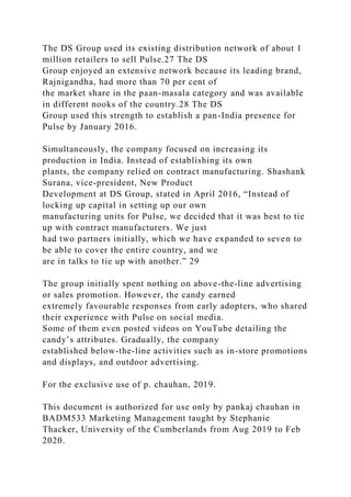 The DS Group used its existing distribution network of about 1
million retailers to sell Pulse.27 The DS
Group enjoyed an extensive network because its leading brand,
Rajnigandha, had more than 70 per cent of
the market share in the paan-masala category and was available
in different nooks of the country.28 The DS
Group used this strength to establish a pan-India presence for
Pulse by January 2016.
Simultaneously, the company focused on increasing its
production in India. Instead of establishing its own
plants, the company relied on contract manufacturing. Shashank
Surana, vice-president, New Product
Development at DS Group, stated in April 2016, “Instead of
locking up capital in setting up our own
manufacturing units for Pulse, we decided that it was best to tie
up with contract manufacturers. We just
had two partners initially, which we have expanded to seven to
be able to cover the entire country, and we
are in talks to tie up with another.” 29
The group initially spent nothing on above-the-line advertising
or sales promotion. However, the candy earned
extremely favourable responses from early adopters, who shared
their experience with Pulse on social media.
Some of them even posted videos on YouTube detailing the
candy’s attributes. Gradually, the company
established below-the-line activities such as in-store promotions
and displays, and outdoor advertising.
For the exclusive use of p. chauhan, 2019.
This document is authorized for use only by pankaj chauhan in
BADM533 Marketing Management taught by Stephanie
Thacker, University of the Cumberlands from Aug 2019 to Feb
2020.
 
