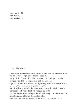http:country.28
http:Pulse.27
http:market.23
Page 5 9B18A032
The online marketing by the candy’s fans was so powerful that
the catchphrase “pulse of India,” used by
many of the fans to describe the candy, was adopted by the
company in its hoardings. Inspired by how the
digital communities shared their journey with Pulse right from
opening the package to experiencing the
taste inside the mouth, the company launched a digital media
campaign and started actively engaging with
the customers. Interestingly, Pulse had many more mentions on
social media platforms than established
products like Parle’s Kaccha Aam and Dabur India Ltd.’s
 