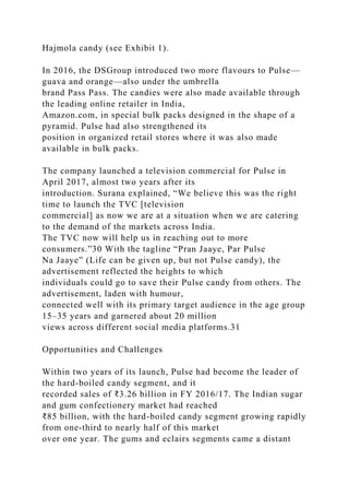 Hajmola candy (see Exhibit 1).
In 2016, the DSGroup introduced two more flavours to Pulse—
guava and orange—also under the umbrella
brand Pass Pass. The candies were also made available through
the leading online retailer in India,
Amazon.com, in special bulk packs designed in the shape of a
pyramid. Pulse had also strengthened its
position in organized retail stores where it was also made
available in bulk packs.
The company launched a television commercial for Pulse in
April 2017, almost two years after its
introduction. Surana explained, “We believe this was the right
time to launch the TVC [television
commercial] as now we are at a situation when we are catering
to the demand of the markets across India.
The TVC now will help us in reaching out to more
consumers.”30 With the tagline “Pran Jaaye, Par Pulse
Na Jaaye” (Life can be given up, but not Pulse candy), the
advertisement reflected the heights to which
individuals could go to save their Pulse candy from others. The
advertisement, laden with humour,
connected well with its primary target audience in the age group
15–35 years and garnered about 20 million
views across different social media platforms.31
Opportunities and Challenges
Within two years of its launch, Pulse had become the leader of
the hard-boiled candy segment, and it
recorded sales of ₹3.26 billion in FY 2016/17. The Indian sugar
and gum confectionery market had reached
₹85 billion, with the hard-boiled candy segment growing rapidly
from one-third to nearly half of this market
over one year. The gums and eclairs segments came a distant
 