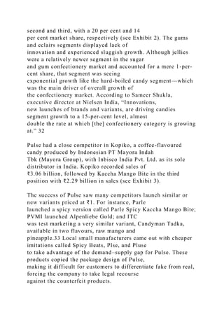 second and third, with a 20 per cent and 14
per cent market share, respectively (see Exhibit 2). The gums
and eclairs segments displayed lack of
innovation and experienced sluggish growth. Although jellies
were a relatively newer segment in the sugar
and gum confectionery market and accounted for a mere 1-per-
cent share, that segment was seeing
exponential growth like the hard-boiled candy segment—which
was the main driver of overall growth of
the confectionery market. According to Sameer Shukla,
executive director at Nielsen India, “Innovations,
new launches of brands and variants, are driving candies
segment growth to a 15-per-cent level, almost
double the rate at which [the] confectionery category is growing
at.” 32
Pulse had a close competitor in Kopiko, a coffee-flavoured
candy produced by Indonesian PT Mayora Indah
Tbk (Mayora Group), with Inbisco India Pvt. Ltd. as its sole
distributor in India. Kopiko recorded sales of
₹3.06 billion, followed by Kaccha Mango Bite in the third
position with ₹2.29 billion in sales (see Exhibit 3).
The success of Pulse saw many competitors launch similar or
new variants priced at ₹1. For instance, Parle
launched a spicy version called Parle Spicy Kaccha Mango Bite;
PVMI launched Alpenliebe Gold; and ITC
was test marketing a very similar variant, Candyman Tadka,
available in two flavours, raw mango and
pineapple.33 Local small manufacturers came out with cheaper
imitations called Spicy Beats, Plse, and Pluse
to take advantage of the demand–supply gap for Pulse. These
products copied the package design of Pulse,
making it difficult for customers to differentiate fake from real,
forcing the company to take legal recourse
against the counterfeit products.
 