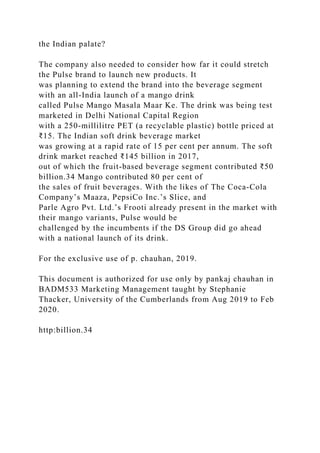 the Indian palate?
The company also needed to consider how far it could stretch
the Pulse brand to launch new products. It
was planning to extend the brand into the beverage segment
with an all-India launch of a mango drink
called Pulse Mango Masala Maar Ke. The drink was being test
marketed in Delhi National Capital Region
with a 250-millilitre PET (a recyclable plastic) bottle priced at
₹15. The Indian soft drink beverage market
was growing at a rapid rate of 15 per cent per annum. The soft
drink market reached ₹145 billion in 2017,
out of which the fruit-based beverage segment contributed ₹50
billion.34 Mango contributed 80 per cent of
the sales of fruit beverages. With the likes of The Coca-Cola
Company’s Maaza, PepsiCo Inc.’s Slice, and
Parle Agro Pvt. Ltd.’s Frooti already present in the market with
their mango variants, Pulse would be
challenged by the incumbents if the DS Group did go ahead
with a national launch of its drink.
For the exclusive use of p. chauhan, 2019.
This document is authorized for use only by pankaj chauhan in
BADM533 Marketing Management taught by Stephanie
Thacker, University of the Cumberlands from Aug 2019 to Feb
2020.
http:billion.34
 