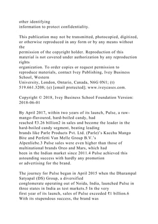 other identifying
information to protect confidentiality.
This publication may not be transmitted, photocopied, digitized,
or otherwise reproduced in any form or by any means without
the
permission of the copyright holder. Reproduction of this
material is not covered under authorization by any reproduction
rights
organization. To order copies or request permission to
reproduce materials, contact Ivey Publishing, Ivey Business
School, Western
University, London, Ontario, Canada, N6G 0N1; (t)
519.661.3208; (e) [email protected]; www.iveycases.com.
Copyright © 2018, Ivey Business School Foundation Version:
2018-06-01
By April 2017, within two years of its launch, Pulse, a raw-
mango-flavoured, hard-boiled candy, had
reached ₹3.26 billion2 in sales and become the leader in the
hard-boiled candy segment, beating leading
brands like Parle Products Pvt. Ltd. (Parle)’s Kaccha Mango
Bite and Perfetti Van Melle Group B.V.’s
Alpenliebe.3 Pulse sales were even higher than those of
multinational brands Oreo and Mars, which had
been in the Indian market since 2011.4 Pulse achieved this
astounding success with hardly any promotion
or advertising for the brand.
The journey for Pulse began in April 2015 when the Dharampal
Satyapal (DS) Group, a diversified
conglomerate operating out of Noida, India, launched Pulse in
three states in India as test markets.5 In the very
first year of its launch, sales of Pulse exceeded ₹1 billion.6
With its stupendous success, the brand was
 