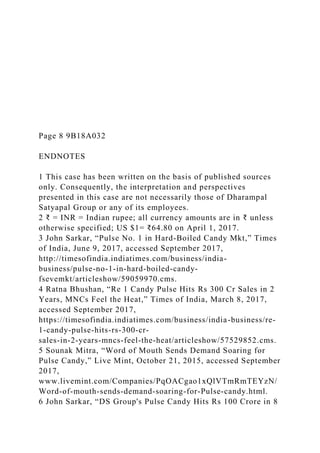 Page 8 9B18A032
ENDNOTES
1 This case has been written on the basis of published sources
only. Consequently, the interpretation and perspectives
presented in this case are not necessarily those of Dharampal
Satyapal Group or any of its employees.
2 ₹ = INR = Indian rupee; all currency amounts are in ₹ unless
otherwise specified; US $1= ₹64.80 on April 1, 2017.
3 John Sarkar, “Pulse No. 1 in Hard-Boiled Candy Mkt,” Times
of India, June 9, 2017, accessed September 2017,
http://timesofindia.indiatimes.com/business/india-
business/pulse-no-1-in-hard-boiled-candy-
fsevemkt/articleshow/59059970.cms.
4 Ratna Bhushan, “Re 1 Candy Pulse Hits Rs 300 Cr Sales in 2
Years, MNCs Feel the Heat,” Times of India, March 8, 2017,
accessed September 2017,
https://timesofindia.indiatimes.com/business/india-business/re-
1-candy-pulse-hits-rs-300-cr-
sales-in-2-years-mncs-feel-the-heat/articleshow/57529852.cms.
5 Sounak Mitra, “Word of Mouth Sends Demand Soaring for
Pulse Candy,” Live Mint, October 21, 2015, accessed September
2017,
www.livemint.com/Companies/PqOACgao1xQlVTmRmTEYzN/
Word-of-mouth-sends-demand-soaring-for-Pulse-candy.html.
6 John Sarkar, “DS Group's Pulse Candy Hits Rs 100 Crore in 8
 