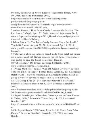 Months, Equals Coke Zero's Record,” Economic Times, April
19, 2016, accessed September 2017,
http://economictimes.indiatimes.com/industry/cons-
products/food/ds-groups-pulse-
candy-hits-rs-100-crore-in-8-months-equals-coke-zeros-
record/articleshow/51890893.cms.
7 Ashee Sharma, “How Pulse Candy Captured the Market: The
Full Story,” afaqs!, April 27, 2016, accessed September 2017,
www.afaqs.com/news/story/47821_How-Pulse-candy-captured-
the-market-The-Full-Story.
8 Ishan Arora, “Is The Pulse Candy Success Story For Real?,”
Youth Ki Awaaz, August 22, 2016, accessed April 4, 2018,
www.youthkiawaaz.com/2016/08/is-pulse-candy-success-story-
for-real.
9 Tulsi was a chewing tobacco brand made from betel nut mixed
with sandalwood oil. Kewra essence (sweet flowery fragrance)
was added to give the brand its distinct flavour.
10 “Milestones,” DS Group, accessed September 2017,
www.dsgroup.com/milestones.aspx.
11 Prince Mathews Thomas, “Can DS Group Diversify Beyond
Tobacco Like ITC Did?,” Forbes India, April 29, 2014, accessed
October 2017, www.forbesindia.com/article/boardroom/can-ds-
group-diversify-beyond-tobacco-like-itc-did/37660/1.
12 “DS Group Eyes 20–24% Revenue Growth This Fiscal,”
Business Standard, December 4, 2016, accessed September
2017,
www.business-standard.com/article/pti-stories/ds-group-eyes-
20-24-revenue-growth-this-fiscal-116120400166_1.html.
13 Rupali Mukherjee, “Chocolate Consumption to Grow Fastest
in China, India,” Economic Times, July 14, 2015, accessed
October 2017,
https://economictimes.indiatimes.com/articleshow/48066437.cm
s.
14 K. Rajani Kanth, “DS Group Eyes Rs 100 Crore from Pulse
Candy,” Business Standard, November 25, 2015, accessed
October
 