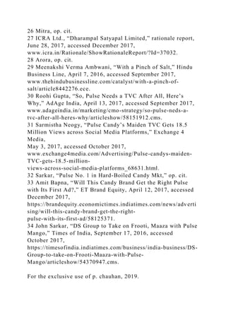 26 Mitra, op. cit.
27 ICRA Ltd., “Dharampal Satyapal Limited,” rationale report,
June 28, 2017, accessed December 2017,
www.icra.in/Rationale/ShowRationaleReport/?Id=37032.
28 Arora, op. cit.
29 Meenakshi Verma Ambwani, “With a Pinch of Salt,” Hindu
Business Line, April 7, 2016, accessed September 2017,
www.thehindubusinessline.com/catalyst/with-a-pinch-of-
salt/article8442276.ece.
30 Roohi Gupta, “So, Pulse Needs a TVC After All, Here’s
Why,” AdAge India, April 13, 2017, accessed September 2017,
www.adageindia.in/marketing/cmo-strategy/so-pulse-neds-a-
tvc-after-all-heres-why/articleshow/58151912.cms.
31 Sarmistha Neogy, “Pulse Candy’s Maiden TVC Gets 18.5
Million Views across Social Media Platforms,” Exchange 4
Media,
May 3, 2017, accessed October 2017,
www.exchange4media.com/Advertising/Pulse-candys-maiden-
TVC-gets-18.5-million-
views-across-social-media-platforms_68631.html.
32 Sarkar, “Pulse No. 1 in Hard-Boiled Candy Mkt,” op. cit.
33 Amit Bapna, “Will This Candy Brand Get the Right Pulse
with Its First Ad?,” ET Brand Equity, April 12, 2017, accessed
December 2017,
https://brandequity.economictimes.indiatimes.com/news/adverti
sing/will-this-candy-brand-get-the-right-
pulse-with-its-first-ad/58125371.
34 John Sarkar, “DS Group to Take on Frooti, Maaza with Pulse
Mango,” Times of India, September 17, 2016, accessed
October 2017,
https://timesofindia.indiatimes.com/business/india-business/DS-
Group-to-take-on-Frooti-Maaza-with-Pulse-
Mango/articleshow/54370947.cms.
For the exclusive use of p. chauhan, 2019.
 