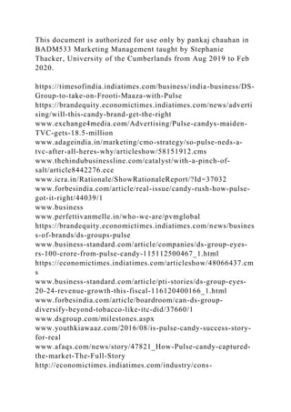 This document is authorized for use only by pankaj chauhan in
BADM533 Marketing Management taught by Stephanie
Thacker, University of the Cumberlands from Aug 2019 to Feb
2020.
https://timesofindia.indiatimes.com/business/india-business/DS-
Group-to-take-on-Frooti-Maaza-with-Pulse
https://brandequity.economictimes.indiatimes.com/news/adverti
sing/will-this-candy-brand-get-the-right
www.exchange4media.com/Advertising/Pulse-candys-maiden-
TVC-gets-18.5-million
www.adageindia.in/marketing/cmo-strategy/so-pulse-neds-a-
tvc-after-all-heres-why/articleshow/58151912.cms
www.thehindubusinessline.com/catalyst/with-a-pinch-of-
salt/article8442276.ece
www.icra.in/Rationale/ShowRationaleReport/?Id=37032
www.forbesindia.com/article/real-issue/candy-rush-how-pulse-
got-it-right/44039/1
www.business
www.perfettivanmelle.in/who-we-are/pvmglobal
https://brandequity.economictimes.indiatimes.com/news/busines
s-of-brands/ds-groups-pulse
www.business-standard.com/article/companies/ds-group-eyes-
rs-100-crore-from-pulse-candy-115112500467_1.html
https://economictimes.indiatimes.com/articleshow/48066437.cm
s
www.business-standard.com/article/pti-stories/ds-group-eyes-
20-24-revenue-growth-this-fiscal-116120400166_1.html
www.forbesindia.com/article/boardroom/can-ds-group-
diversify-beyond-tobacco-like-itc-did/37660/1
www.dsgroup.com/milestones.aspx
www.youthkiawaaz.com/2016/08/is-pulse-candy-success-story-
for-real
www.afaqs.com/news/story/47821_How-Pulse-candy-captured-
the-market-The-Full-Story
http://economictimes.indiatimes.com/industry/cons-
 