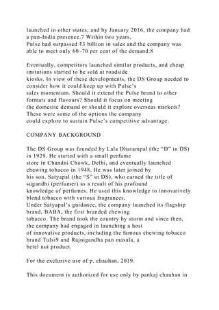 launched in other states, and by January 2016, the company had
a pan-India presence.7 Within two years,
Pulse had surpassed ₹3 billion in sales and the company was
able to meet only 60–70 per cent of the demand.8
Eventually, competitors launched similar products, and cheap
imitations started to be sold at roadside
kiosks. In view of these developments, the DS Group needed to
consider how it could keep up with Pulse’s
sales momentum. Should it extend the Pulse brand to other
formats and flavours? Should it focus on meeting
the domestic demand or should it explore overseas markets?
These were some of the options the company
could explore to sustain Pulse’s competitive advantage.
COMPANY BACKGROUND
The DS Group was founded by Lala Dharampal (the “D” in DS)
in 1929. He started with a small perfume
store in Chandni Chowk, Delhi, and eventually launched
chewing tobacco in 1948. He was later joined by
his son, Satyapal (the “S” in DS), who earned the title of
sugandhi (perfumer) as a result of his profound
knowledge of perfumes. He used this knowledge to innovatively
blend tobacco with various fragrances.
Under Satyapal’s guidance, the company launched its flagship
brand, BABA, the first branded chewing
tobacco. The brand took the country by storm and since then,
the company had engaged in launching a host
of innovative products, including the famous chewing tobacco
brand Tulsi9 and Rajnigandha pan masala, a
betel nut product.
For the exclusive use of p. chauhan, 2019.
This document is authorized for use only by pankaj chauhan in
 