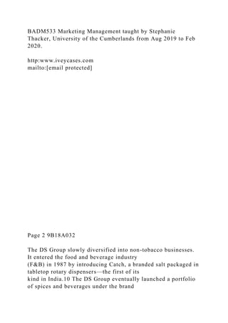 BADM533 Marketing Management taught by Stephanie
Thacker, University of the Cumberlands from Aug 2019 to Feb
2020.
http:www.iveycases.com
mailto:[email protected]
Page 2 9B18A032
The DS Group slowly diversified into non-tobacco businesses.
It entered the food and beverage industry
(F&B) in 1987 by introducing Catch, a branded salt packaged in
tabletop rotary dispensers—the first of its
kind in India.10 The DS Group eventually launched a portfolio
of spices and beverages under the brand
 