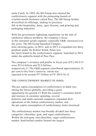 name Catch. In 1999, the DS Group also entered the
confectionery segment with the pioneering launch of
a herbal mouth freshener called Pass. The DS Group further
diversified its offerings, making its presence
felt in the hospitality, dairy, agro forestry, and printing and
packaging industries.
With the government tightening regulations on the sale of
smokeless tobacco products, the company’s focus
in the consumer goods segment, especially F&B, increased over
the years. The DS Group launched Chingles,
mini chewing gums, in 2012, and in 2013 it expanded into dairy
products under the Ksheer brand. Pulse was
the latest brand in the confectionery segment, launched in 2015
under the umbrella brand of Pass Pass.
The company’s revenues and profits in fiscal year (FY) 2012/13
were ₹33.6 billion and ₹2.9 billion,
respectively.11 The F&B segment contributed approximately 22
per cent to the firm’s turnover, which was
reported to be around ₹77 billion in FY 2015/16.12
THE CONFECTIONERY MARKET IN INDIA
The per capita consumption of confectionery in India was
among the lowest globally, providing a great
opportunity for growth.13 With the country’s economic boom
and increase in customer spending, several
domestic and multi-national companies expanded their
operations in the Indian confectionery market, and
the per capita consumption of confectionery items increased.
The confectionery market was broadly divided into three
categories: chocolate, gum, and sugar confectionery.
Within the non-gum, non-chocolate, sugar confectionery
market, hard-boiled candies formed the largest
 