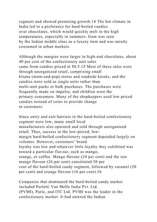 segment and showed promising growth.14 The hot climate in
India led to a preference for hard-boiled candies
over chocolates, which would quickly melt in the high
temperatures, especially in summers. Gum was seen
by the Indian middle class as a luxury item and was mostly
consumed in urban markets.
Although the margins were larger in high-end chocolates, about
40 per cent of the confectionery unit sales
came from candies priced at ₹0.5.15 Most of these sales were
through unorganized retail, comprising small
kirana (mom-and-pop) stores and roadside kiosks, and the
candies were sold as single units rather than
multi-unit packs or bulk purchases. The purchases were
frequently made on impulse, and children were the
primary consumers. Many of the shopkeepers used low priced
candies instead of coins to provide change
to customers.
Since entry and exit barriers in the hard-boiled confectionery
segment were low, many small local
manufacturers also operated and sold through unorganized
retail. Thus, success in the low-priced, low-
margin hard-boiled confectionery segment depended largely on
volumes. However, customers’ brand
loyalty was low and whatever little loyalty they exhibited was
toward a particular flavour, such as mango,
orange, or coffee. Mango flavour (24 per cent) and the raw
mango flavour (26 per cent) constituted 50 per
cent of the hard-boiled candy segment, followed by caramel (20
per cent) and orange flavour (16 per cent).16
Companies that dominated the hard-boiled candy market
included Perfetti Van Melle India Pvt. Ltd.
(PVMI), Parle, and ITC Ltd. PVMI was the leader in the
confectionery market. It had entered the Indian
 