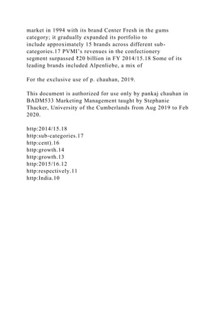 market in 1994 with its brand Center Fresh in the gums
category; it gradually expanded its portfolio to
include approximately 15 brands across different sub-
categories.17 PVMI’s revenues in the confectionery
segment surpassed ₹20 billion in FY 2014/15.18 Some of its
leading brands included Alpenliebe, a mix of
For the exclusive use of p. chauhan, 2019.
This document is authorized for use only by pankaj chauhan in
BADM533 Marketing Management taught by Stephanie
Thacker, University of the Cumberlands from Aug 2019 to Feb
2020.
http:2014/15.18
http:sub-categories.17
http:cent).16
http:growth.14
http:growth.13
http:2015/16.12
http:respectively.11
http:India.10
 