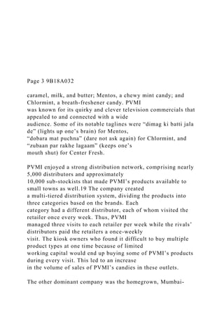 Page 3 9B18A032
caramel, milk, and butter; Mentos, a chewy mint candy; and
Chlormint, a breath-freshener candy. PVMI
was known for its quirky and clever television commercials that
appealed to and connected with a wide
audience. Some of its notable taglines were “dimag ki batti jala
de” (lights up one’s brain) for Mentos,
“dobara mat puchna” (dare not ask again) for Chlormint, and
“zubaan par rakhe lagaam” (keeps one’s
mouth shut) for Center Fresh.
PVMI enjoyed a strong distribution network, comprising nearly
5,000 distributors and approximately
10,000 sub-stockists that made PVMI’s products available to
small towns as well.19 The company created
a multi-tiered distribution system, dividing the products into
three categories based on the brands. Each
category had a different distributor, each of whom visited the
retailer once every week. Thus, PVMI
managed three visits to each retailer per week while the rivals’
distributors paid the retailers a once-weekly
visit. The kiosk owners who found it difficult to buy multiple
product types at one time because of limited
working capital would end up buying some of PVMI’s products
during every visit. This led to an increase
in the volume of sales of PVMI’s candies in these outlets.
The other dominant company was the homegrown, Mumbai-
 