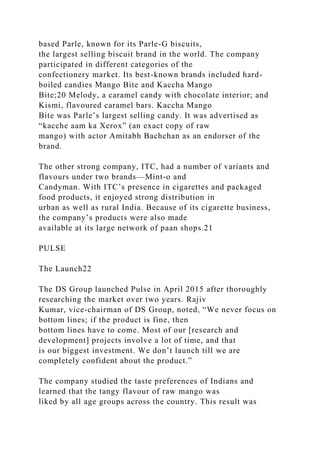 based Parle, known for its Parle-G biscuits,
the largest selling biscuit brand in the world. The company
participated in different categories of the
confectionery market. Its best-known brands included hard-
boiled candies Mango Bite and Kaccha Mango
Bite;20 Melody, a caramel candy with chocolate interior; and
Kismi, flavoured caramel bars. Kaccha Mango
Bite was Parle’s largest selling candy. It was advertised as
“kacche aam ka Xerox” (an exact copy of raw
mango) with actor Amitabh Bachchan as an endorser of the
brand.
The other strong company, ITC, had a number of variants and
flavours under two brands—Mint-o and
Candyman. With ITC’s presence in cigarettes and packaged
food products, it enjoyed strong distribution in
urban as well as rural India. Because of its cigarette business,
the company’s products were also made
available at its large network of paan shops.21
PULSE
The Launch22
The DS Group launched Pulse in April 2015 after thoroughly
researching the market over two years. Rajiv
Kumar, vice-chairman of DS Group, noted, “We never focus on
bottom lines; if the product is fine, then
bottom lines have to come. Most of our [research and
development] projects involve a lot of time, and that
is our biggest investment. We don’t launch till we are
completely confident about the product.”
The company studied the taste preferences of Indians and
learned that the tangy flavour of raw mango was
liked by all age groups across the country. This result was
 