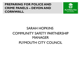 PREPARING FOR POLICE AND CRIME PANELS – DEVON AND CORNWALL  SARAH HOPKINS  COMMUNITY SAFETY PARTNERSHIP MANAGER PLYMOUTH CITY COUNCIL 