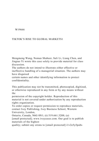 W19666
TIKTOK’S RISE TO GLOBAL MARKETS1
Mengmeng Wang, Noman Shaheer, Sali Li, Liang Chen, and
Jingtao Yi wrote this case solely to provide material for class
discussion.
The authors do not intend to illustrate either effective or
ineffective handling of a managerial situation. The authors may
have disguised
certain names and other identifying information to protect
confidentiality.
This publication may not be transmitted, photocopied, digitized,
or otherwise reproduced in any form or by any means without
the
permission of the copyright holder. Reproduction of this
material is not covered under authorization by any reproduction
rights organization.
To order copies or request permission to reproduce materials,
contact Ivey Publishing, Ivey Business School, Western
University, London,
Ontario, Canada, N6G 0N1; (t) 519.661.3208; (e)
[email protected]; www.iveycases.com. Our goal is to publish
materials of the highest
quality; submit any errata to [email protected] i1v2e5y5pubs
 