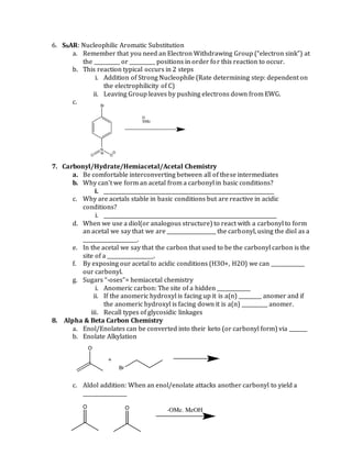 6. SNAR: Nucleophilic Aromatic Substitution
a. Remember that you need an Electron Withdrawing Group (“electron sink”) at
the __________ or __________ positions in order for this reaction to occur.
b. This reaction typical occurs in 2 steps
i. Addition of Strong Nucleophile (Rate determining step: dependent on
the electrophilicity of C)
ii. Leaving Group leaves by pushing electrons down from EWG.
c.
7. Carbonyl/Hydrate/Hemiacetal/Acetal Chemistry
a. Be comfortable interconverting between all of these intermediates
b. Why can’t we form an acetal from a carbonyl in basic conditions?
i. __________________________________________________________________
c. Why are acetals stable in basic conditions but are reactive in acidic
conditions?
i. ___________________________________________________________________
d. When we use a diol(or analogous structure) to react with a carbonyl to form
an acetal we say that we are ___________________ the carbonyl, using the diol as a
_____________________.
e. In the acetal we say that the carbon that used to be the carbonyl carbon is the
site of a __________________.
f. By exposing our acetal to acidic conditions (H3O+, H2O) we can _____________
our carbonyl.
g. Sugars “-oses”= hemiacetal chemistry
i. Anomeric carbon: The site of a hidden _____________
ii. If the anomeric hydroxyl is facing up it is a(n) _________ anomer and if
the anomeric hydroxyl is facing down it is a(n) __________ anomer.
iii. Recall types of glycosidic linkages
8. Alpha & Beta Carbon Chemistry
a. Enol/Enolates can be converted into their keto (or carbonyl form) via _______
b. Enolate Alkylation
c. Aldol addition: When an enol/enolate attacks another carbonyl to yield a
_________________
 