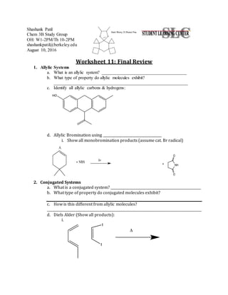 Shashank Patil
Chem 3B Study Group
OH: W1-2PM/Th 10-2PM
shashankpatil@berkeley.edu
August 10, 2016
Worksheet 11: Final Review
1. Allylic Systems
a. What is an allylic system? ______________________________________
b. What type of property do allylic molecules exhibit?
____________________________________________________________
c. Identify all allylic carbons & hydrogens:
d. Allylic Bromination using ___________________________________
i. Show all monobromination products (assume cat. Br radical)
2. Conjugated Systems
a. What is a conjugated system? ______________________________________________________
b. What type of property do conjugated molecules exhibit?
c. How is this different from allylic molecules?
_____________________________________________________________________________________________
d. Diels Alder (Show all products):
i.
 