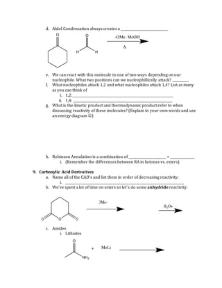 d. Aldol Condensation always creates a _____________________________
e. We can react with this molecule in one of two ways depending on our
nucleophile. What two positions can we nucleophillically attack? __________
f. What nucleophiles attack 1,2 and what nucleophiles attack 1,4? List as many
as you can think of
i. 1,2:______________________________________________________________
ii. 1,4: _____________________________________________________________
g. What is the kinetic product and thermodynamic product refer to when
discussing reactivity of these molecules? (Explain in your own words and use
an energy diagram )
h. Robinson Annulation is a combination of _______________________ + _______________
i. (Remember the differences between RA in ketones vs. esters)
9. Carboxylic Acid Derivatives
a. Name all of the CAD’s and list them in order of decreasing reactivity:
i. _________________________________________________________________________
b. We’ve spent a lot of time on esters so let’s do some anhydride reactivity:
c. Amides
i. Lithiates
 