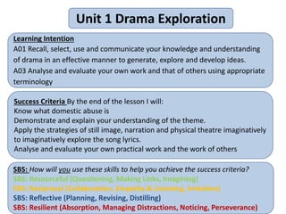 Unit 1 Drama Exploration
Learning Intention
A01 Recall, select, use and communicate your knowledge and understanding
of drama in an effective manner to generate, explore and develop ideas.
A03 Analyse and evaluate your own work and that of others using appropriate
terminology
Success Criteria By the end of the lesson I will:
Know what domestic abuse is
Demonstrate and explain your understanding of the theme.
Apply the strategies of still image, narration and physical theatre imaginatively
to imaginatively explore the song lyrics.
Analyse and evaluate your own practical work and the work of others
SBS: How will you use these skills to help you achieve the success criteria?
SBS: Resourceful (Questioning, Making Links, Imagining)
SBS: Reciprocal (Collaboration, Empathy & Listening, Imitation)
SBS: Reflective (Planning, Revising, Distilling)
SBS: Resilient (Absorption, Managing Distractions, Noticing, Perseverance)
 