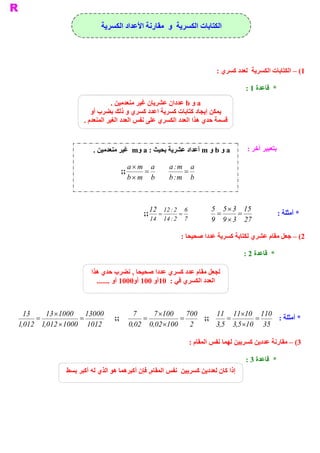 ‫ ﺍﻟﻜﺘﺎﺑﺎﺕ ﺍﻟﻜﺴﺮﻳﺔ  ﻭ  ﻣﻘﺎﺭﻧﺔ ﺍﻷﻋﺪﺍﺩ ﺍﻟﻜﺴﺮﻳﺔ‬




                                                                        ‫ 1( – ﺍﻟﻜﺘﺎﺑﺎﺕ ﺍﻟﻜﺴﺮﻳﺔ  ﻟﻌﺪﺩ ﻛﺴﺮﻱ :‬

                                                                                    ‫ *  ﻗﺎﻋﺪﺓ 1 :‬
                                ‫ ‪ a‬ﻭ ‪ b‬ﻋﺪﺩﺍﻥ ﻋﺸﺮﻳﺎﻥ ﻏﻴﺮ ﻣﻨﻌﺪﻣﻴﻦ .‬
                       ‫ ﻳﻤﻜﻦ ﺇﻳﺠﺎﺩ ﻛﺘﺎﺑﺎﺕ ﻛﺴﺮﻳﺔ ﺍﻋﺪﺩ ﻛﺴﺮﻱ ﻭ ﺫﻟﻚ ﺑﻀﺮﺏ ﺃﻭ‬
                    ‫ ﻌﺪﺩ ﺍﻟﻜﺴﺮﻱ ﻋﻠﻰ ﻧﻔﺲ ﺍﻟﻌﺪﺩ ﺍﻟﻐﻴﺮ ﺍﻟﻤﻨﻌﺪﻡ .‬
                                                            ‫ ﻗﺴﻤﺔ ﺣﺪﻱ ﻫﺬﺍ ﺍﻟ‬


                        ‫ ‪ a‬ﻭ ‪ b‬ﻭ ‪ m‬ﺃﻋﺪﺍﺩ ﻋﺸﺮﻳﺔ ﺑﺤﻴﺚ : ‪  m  a‬ﻏﻴﺮ ﻣﻨﻌﺪﻣﻴﻦ .‬
                                        ‫ ﻭ‬                                           ‫ ﺑﺘﻌﺒﻴﺮ ﺁﺧﺮ :‬

                                      ‫ ‪a ´ m  a‬‬       ‫ ‪a : m  a‬‬
                                   ‫ ;;‬      ‫=‬               ‫ =‬
                                      ‫ ‪b ´ m  b‬‬       ‫ ‪b : m  b‬‬



                                              ‫ 6  2 : 21 21‬           ‫ 51  3 ´ 5 5‬
                                            ‫ =  ;;‬      ‫=‬               ‫ =‬     ‫=‬                    ‫ * ﺃﻣﺜﻠﺔ :‬
                                              ‫ 7  2 : 41  41‬          ‫ 72  3 ´ 9  9‬

                                                          ‫ 2( – ﺟﻌﻞ ﻣﻘﺎﻡ ﻋﺸﺮﻱ ﻟﻜﺘﺎﺑﺔ ﻛﺴﺮﻳﺔ ﻋﺪﺩﺍ ﺻﺤﻴﺤﺎ :‬

                                                                                    ‫ *  ﻗﺎﻋﺪﺓ 2 :‬

                       ‫ ﻟﺠﻌﻞ ﻣﻘﺎﻡ ﻋﺪﺩ ﻛﺴﺮﻱ ﻋﺪﺩﺍ ﺻﺤﻴﺤﺎ , ﻧﻀﺮﺏ ﺣﺪﻱ ﻫﺬﺍ‬
                         ‫ ﺍﻟﻌﺪﺩ ﺍﻟﻜﺴﺮﻱ ﻓﻲ :  ﺃﻭ 001  0001 ﺃﻭ .......‬
                                        ‫ ﺃﻭ‬     ‫ 01‬



  ‫31‬      ‫ 00031  0001 ´ 31‬            ‫7‬      ‫ 007  001´ 7‬     ‫ 011  01  11 11‬
                                                                         ‫´‬
      ‫ =‬            ‫=‬           ‫ ;;‬        ‫ =‬         ‫=‬    ‫ ;;‬     ‫ =‬       ‫=‬    ‫ * ﺃﻣﺜﻠﺔ :‬
‫ 2101  0001 ´ 210 1  210 1‬
 ‫ ,‬      ‫ ,‬                           ‫ 2  001´ 20 0  20 0‬
                                       ‫ ,‬     ‫ ,‬               ‫ 53  01´ 5 3  5 3‬
                                                                ‫ ,‬    ‫ ,‬

                                                              ‫ 3( – ﻣﻘﺎﺭﻧﺔ ﻋﺪﺩﻳﻦ ﻛﺴﺮﻳﻴﻦ ﻟﻬﻤﺎ ﻧﻔﺲ ﺍﻟﻤﻘﺎﻡ :‬

                                                                                    ‫ *  ﻗﺎﻋﺪﺓ 3 :‬
              ‫ , ﻓﺈﻥ ﺃﻛﺒﺮﻫﻤﺎ ﻫﻮ ﺍﻟﺬﻱ ﻟﻪ ﺃﻛﺒﺮ ﺑﺴﻂ‬
                                               ‫ ﺇﺫﺍ ﻛﺎﻥ ﻟﻌﺪﺩﻳﻦ ﻛﺴﺮﻳﻴﻦ  ﻧﻔﺲ ﺍﻟﻤﻘﺎﻡ‬
 