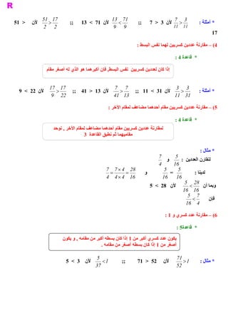 ‫ 71 15‬                                  ‫ 17 31‬                             ‫7‬        ‫ 3‬
‫ >  15‬   ‫ ﻷﻥ‬     ‫ >‬           ‫ ;;‬   ‫ ﻷﻥ  17  <  31‬        ‫ <‬       ‫ ;;‬     ‫ ﻷﻥ  3  >  7‬       ‫ >‬          ‫ * ﺃﻣﺜﻠﺔ :‬
               ‫ 2  2‬                                    ‫ 9  9‬                             ‫ 11  11‬
                                                                                                                 ‫ 71‬

                                                                  ‫ 4( –  ﺭﻧﺔ ﻋﺪﺩﻳﻦ ﻛﺴﺮﻳﻴﻦ ﻟﻬﻤﺎ ﻧﻔﺲ ﺍﻟﺒﺴﻂ :‬
                                                                                                   ‫ ﻣﻘﺎ‬

                                                                                          ‫ *  ﻗﺎﻋﺪﺓ 4 :‬

                  ‫ , ﻓﺈﻥ ﺃﻛﺒﺮﻫﻤﺎ ﻫﻮ ﺍﻟﺬﻱ ﻟﻪ ﺃﺻﻐﺮ ﻣﻘﺎﻡ‬
                                                    ‫ ﺇﺫﺍ ﻛﺎﻥ ﻟﻌﺪﺩﻳﻦ ﻛﺴﺮﻳﻴﻦ  ﻧﻔﺲ ﺍﻟﺒﺴﻂ‬


                   ‫ 71 71‬                     ‫ 7 7‬                        ‫ 3 3‬
  ‫ ﻷﻥ  22  <  9‬       ‫ >‬   ‫ ﻷﻥ  31  >  14  ;;‬    ‫ >‬   ‫ ﻷﻥ  13  <  11  ;;‬    ‫ >‬                            ‫ * ﺃﻣﺜﻠﺔ :‬
                    ‫ 22  9‬                    ‫ 31  14‬                    ‫ 13  11‬

                                                   ‫ 5( –  ﺭﻧﺔ ﻋﺪﺩﻳﻦ ﻛﺴﺮﻳﻴﻦ ﻣﻘﺎﻡ ﺃﺣﺪﻫﻤﺎ ﻣﻀﺎﻋﻒ ﻟﻤﻘﺎﻡ ﺍﻵﺧﺮ :‬
                                                                                                  ‫ ﻣﻘﺎ‬

                                                                                          ‫ *  ﻗﺎﻋﺪﺓ 4 :‬
                     ‫ ﻟﻤﻘﺎﺭﻧﺔ ﻋﺪﺩﻳﻦ ﻛﺴﺮﻳﻴﻦ ﻣﻘﺎﻡ ﺃﺣﺪﻫﻤﺎ ﻣﻀﺎﻋﻒ ﻟﻤﻘﺎﻡ ﺍﻵﺧﺮ , ﻧﻮﺣﺪ‬
                                     ‫ ﻣﻘﺎﻣﻴﻬﻤﺎ ﺛﻢ ﻧﻄﺒﻖ ﺍﻟﻘﺎﻋﺪﺓ  3‬


                                                                                                          ‫ * ﻣﺜﺎﻝ :‬
                                                                                ‫ 7‬        ‫ 5‬
                                                                                     ‫ ﻭ‬      ‫ ﻟﻨﻘﺎﺭﻥ ﺍﻟﻌﺪﺩﻳﻦ  :‬
                                                                                ‫ 4‬      ‫ 61‬
                                                  ‫ 82  4 ´ 7 7‬                      ‫ 5‬     ‫ 5‬
                                                    ‫ =‬     ‫=‬             ‫ ﻭ‬            ‫ =‬            ‫ ﻟﺪﻳﻨﺎ :‬
                                                  ‫ 61  4 ´ 4  4‬                    ‫ 61  61‬
                                                                                               ‫ 82 5‬
                                                                            ‫ ﻷﻥ  82  <  5‬         ‫ <‬       ‫ ﻭﺑﻤﺎ ﺃﻥ‬
                                                                                              ‫ 61  61‬
                                                                                                 ‫ 7 5‬
                                                                                                   ‫ <‬         ‫ ﻓﺈﻥ‬
                                                                                                ‫ 4  61‬

                                                                                    ‫ 6( –  ﺭﻧﺔ ﻋﺪﺩ ﻛﺴﺮﻱ ﻭ 1 :‬
                                                                                                      ‫ ﻣﻘﺎ‬

                                                                                           ‫ 5 :‬
                                                                                              ‫ *  ﻗﺎﻋﺪﺓ‬

                          ‫ ﻳﻜﻮﻥ ﻋﺪﺩ ﻛﺴﺮﻱ ﺃﻛﺒﺮ ﻣﻦ 1 ﺇﺫﺍ ﻛﺎﻥ ﺑﺴﻄﻪ ﺃﻛﺒﺮ ﻣﻦ ﻣﻘﺎﻣﻪ , ﻭ ﻳﻜﻮﻥ‬
                                               ‫ ﺃﺻﻐﺮ ﻣﻦ 1 ﺇﺫﺍ ﻛﺎﻥ ﺑﺴﻄﻪ ﺃﺻﻐﺮ ﻣﻦ ﻣﻘﺎﻣﻪ .‬

                                             ‫5‬                                             ‫17‬
                            ‫ ﻷﻥ  3  <  5‬        ‫ 1 <‬      ‫ ;;‬     ‫ 25  >  17‬       ‫ ﻷﻥ‬         ‫ 1 >‬       ‫ * ﻣﺜﺎﻝ :‬
                                            ‫ 73‬                                            ‫ 25‬
 