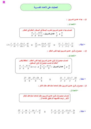 ‫ ﺍﻟﻌﻤﻠﻴﺎﺕ ﻋﻠﻰ ﺍﻷﻋﺪﺍﺩ ﺍﻟﻜﺴــﺮﻳﺔ‬



                                                                                                  ‫ 1( –  ﺟﺪﺍء ﻋﺪﺩﻳﻦ ﻛﺴﺮﻳﻴﻦ  :‬

                                                                                                    ‫ * ﻗﺎﻋﺪﺓ 1 :‬

                       ‫ ﻘﺎﻡ ﻓﻲ ﺍﻟﻤﻘﺎﻡ .‬
                                      ‫ ﻟﺤﺴﺎﺏ ﺟﺪﺍء ﻋﺪﺩﻳﻦ ﻛﺴﺮﻳﻴﻦ ﻧﻀﺮﺏ ﺍﻟﺒﺴﻂ ﻓﻲ ﺍﻟﺒﺴﻂ ﻭ ﺍﻟﻤ‬
                                     ‫ ‪a c  a ´ c‬‬                     ‫ ‪c‬‬    ‫ ‪a‬‬
                                        ‫=  ´‬         ‫ ﻋﺪﺩﺍﻥ ﻛﺴﺮﻳﺎﻥ :‬    ‫ ﻭ‬
                                     ‫ ‪b  d  b ´ d‬‬                    ‫ ‪d‬‬    ‫ ‪b‬‬


      ‫ 54  3 ´ 51  3  51  3‬                          ‫31‬       ‫ 711  9 ´ 31‬              ‫ 77  7 ´ 11  7 11‬
‫= ´ =  ´ 5,1‬           ‫=‬                      ‫ ;;‬       ‫= 9 ´‬        ‫=‬            ‫ ;;‬      ‫=  ´‬      ‫=‬                  ‫ * ﺃﻣﺜﻠﺔ :‬
      ‫ 07  7 ´ 01  7  01  7‬                          ‫ 22‬      ‫ 22  1 ´ 22‬                ‫ 01  2 ´ 5  2  5‬

                                                                          ‫ ﺎﻡ  :‬
                                                                               ‫ 2( –  ﻣﺠﻤﻮﻉ ﻭ ﻓﺮﻕ  ﻋﺪﺩﻳﻦ ﻛﺴﺮﻳﻴﻦ ﻟﻬﻤﺎ ﻧﻔﺲ ﺍﻟﻤﻘ‬

                                                                                                    ‫ * ﻗﺎﻋﺪﺓ 2 :‬

               ‫ ﻭ ﻓﺮﻕ ﻋﺪﺩﻳﻦ ﻛﺴﺮﻳﻴﻦ ﻟﻬﻤﺎ ﻧﻔﺲ ﺍﻟﻤﻘﺎﻡ :  ﻧﺤﺘﻔﻆ ﺑﻨﻔﺲ‬‫ ﻟﺤﺴﺎﺏ ﻣﺠﻤﻮﻉ ﺃ‬
                            ‫ .‬
                             ‫ ﺍﻟﻤﻘﺎﻡ ﺛﻢ ﻧﺤﺴﺐ ﻣﺠﻤﻮﻉ ﺃﻭ ﻓﺮﻕ ﺍﻟﺒﺴﻄﻴﻦ‬
               ‫ ‪a c  a - c‬‬                 ‫ ‪a c  a + c‬‬                   ‫ ‪c  a‬‬
                 ‫=  -‬          ‫=  +  ﻭ  ‪(  > c‬‬
                                ‫ )  ‪a‬‬                    ‫ ﻭ  ﻋﺪﺩﺍﻥ ﻛﺴﺮﻳﺎﻥ  :‬
               ‫ ‪b  b‬‬     ‫ ‪b‬‬                ‫ ‪b  b‬‬     ‫ ‪b‬‬                  ‫ ‪b‬‬    ‫ ‪b‬‬




                            ‫ 8  91 - 72  91 72‬                                            ‫ 81  7 + 11  7 11‬
                              ‫=  -‬         ‫=‬                                ‫ ;;‬              ‫=  +‬      ‫=‬                ‫ * ﺃﻣﺜﻠﺔ :‬
                            ‫ 9  9‬     ‫ 9‬     ‫ 9‬                                            ‫ 5  5‬  ‫ 5‬     ‫ 5‬

                                                             ‫ 3( – ﻣﺠﻤﻮﻉ ﻭ ﻓﺮﻕ ﻋﺪﺩﻳﻦ ﻛﺴﺮﻳﻴﻦ ﻣﻘﺎﻡ ﺃﺣﺪﻫﻤﺎ ﻣﻀﺎﻋﻒ ﻣﻘﺎﻡ ﺍﻵﺧﺮ :‬

                                                                                                         ‫ * ﻗﺎﻋﺪﺓ 3 :‬

                        ‫ ﻟﺤﺴﺎﺏ ﻣﺠﻤﻮﻉ ﺃﻭ ﻓﺮﻕ ﻋﺪﺩﻳﻦ ﻛﺴﺮﻳﻴﻦ ﻣﻘﺎﻡ ﺃﺣﺪﻫﻤﺎ ﻣﻀﺎﻋﻒ ﻟﻤﻘﺎﻡ‬
                                            ‫ ﺍﻵﺧﺮ , ﻧﻮﺣﺪ ﻣﻘﺎﻣﻴﻬﻤﺎ ﺛﻢ ﻧﻄﺒﻖ ﺍﻟﻘﺎﻋﺪﺓ 2 .‬




             ‫ 23  7 - 93  7  93  7 31‬                                         ‫ 62  11 + 51  11  51  11 5‬
                   ‫-‬        ‫=‬        ‫-‬        ‫=‬          ‫=‬          ‫ ;;‬          ‫=  +‬    ‫+‬   ‫=‬            ‫=‬             ‫ * ﺃﻣﺜﻠﺔ :‬
              ‫ 3‬       ‫ 9‬       ‫ 9‬       ‫ 9‬         ‫ 9‬        ‫ 9‬               ‫ 12  12  12  7‬      ‫ 12‬        ‫ 12‬
 