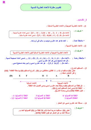 ‫ ﺗﻘﺪﻳﻢ ﻭ ﻣﻘﺎﺭﻧﺔ ﺍﻷﻋﺪﺍﺩ ﺍﻟﻌﺸﺮﻳﺔ ﺍﻟﻨﺴﺒﻴﺔ‬



                                                                                                                                                                                ‫ ‪ _I‬ﺗ ﻘ  ﺪﻳﻢ .‬
                                                                                                                                                                                     ‫ ـ  ـــ‬

                                                                          ‫ 1( – ﺍﻷﻋﺪﺍﺩ ﺍﻟﻌﺸﺮﻳﺔ ﺍﻟﻤﻮﺟﺒﺔ ﻭ ﺍﻷﻋﺪﺍﺩ ﺍﻟﻌﺸﺮﻳﺔ ﺍﻟﺴﺎﻟﺒﺔ :‬

                                                                                                                                                                      ‫ * ﺗﻌﺮﻳﻒ 1 :‬
         ‫ ﺍﻷﻋﺪﺍﺩ ﻣﺜﻞ : 0  ;  1  ; 2  ,  41  ;  41,3  ;  11  ;  5,2  ﺗﺴﻤﻰ ﺃﻋﺪﺍﺩﺍ ﻋﺸﺮﺑﺔ ﻣﻮﺟﺒﺔ  .‬
                    ‫ ﺍﻷﻋﺪﺍﺩ ﻣﺜﻞ : 0 ; 2­ ; 1­ ; 44,0­ ; 21 ­ ; 5,2 ­ ﺗﺴﻤﻰ ﺃﻋﺪﺍﺩﺍ ﻋﺸﺮﻳﺔ ﺳﺎﻟﺒﺔ .‬

                                   ‫ ­  ﺍﻟﻌﺪﺩ 0 ﻫﻮ ﻋﺪﺩ ﻋﺸﺮﻱ ﻣﻮﺟﺐ ﻭ ﺳﺎﻟﺐ ﻓﻲ ﺁﻥ ﻭﺍﺣﺪ .‬                                                                               ‫ * ﻣﻼﺣﻈﺔ ﻫﺎﻣﺔ :‬

                                                                                                                                       ‫ ﺒﻴﺔ :‬
                                                                                                                                            ‫ 2( – ﺍﻷﻋﺪﺍﺩ ﺍﻟﻌﺸﺮﻳﺔ ﺍﻟﻨﺴ‬

                                                                                                                                                                      ‫ * ﺗﻌﺮﻳﻒ 2 :‬
           ‫ ﺍﻷﻋﺪﺍﺩ ﺍﻟﻌﺸﺮﻳﺔ ﺍﻟﻤﻮﺟﺒﺔ ﻭ ﺍﻷﻋﺪﺍﺩ ﺍﻟﻌﺸﺮﻳﺔ ﺍﻟﺴﺎﻟﺒﺔ ﺗﻜﻮﻥ ﺍﻷﻋﺪﺍﺩ ﺍﻟﻌﺸﺮﻳﺔ ﺍﻟﻨﺴﺒﻴﺔ‬

‫ * ﻣﻼﺣﻈﺔ ﺭﻫﺎﻣﺔ  :  ­ ﺍﻷﻋﺪﺍﺩ ﻣﺜﻞ  :  0 ; 1 ; 8  , 2 ­ ; 41 ; 1­ ; 5 ; 15­ ; 11 .... ﺗﺴﻤﻰ ﺃﻋﺪﺍﺩﺍ ﺻﺤﻴﺤﺔ ﻧﺴﺒﻴﺔ .‬
                                           ‫ ­ ﻛﻞ ﻋﺪﺩ ﺻﺤﻴﺢ ﻧﺴﺒﻲ ﻫﻮ ﻋﺪﺩ ﻋﺸﺮﻱ ﻧﺴﺒﻲ .‬
         ‫ ­ ﺍﻟﻌﺪﺩ ﻣﺜﻞ  :  21,41  ﺃﻭ 5,2 ­  ﻫﻮ ﻋﺪﺩ ﻋﺸﺮﻱ ﻧﺴﺒﻲ ﻭ ﻟﻴﺲ ﺑﻌﺪﺩ ﺻﺤﻴﺢ ﻧﺴﺒﻲ .‬

                                                                                        ‫ 3( – ﺍﻟﻤﺴﺘﻘﻴﻢ ﺍﻟﻤﺪﺭﺝ :‬
‫ ﻧﻌﺘﺒﺮ )‪ (D‬ﻣﺴﺘﻘﻴﻤﺎ ﻭ ‪  O‬ﻭ  ‪  I‬ﻧﻘﻄﺘﻴﻦ ﻣﺨﺘﻠﻔﺘﻴﻦ ﻣﻦ )‪ . (D‬ﻟﻨﺪﺭﺝ ﺍﻟﻤﺴﺘﻘﻴﻢ )‪ (D‬ﺑﻮﺍﺳﻄﺔ ﺍﻟﻘﻄﻌ ﺔ  ]‪[OI‬‬
                                                                         ‫ ) ﺃﻇﺮ ﺍﻟﺸﻜــﻞ ﺃﺳﻔﻠﻪ ( .‬
      ‫ )‪(D‬‬         ‫ ‪E‬‬       ‫ ‪F‬‬                   ‫ ‪O  I‬‬              ‫ ‪A‬‬              ‫ ‪B‬‬
                                              ‫ ,     ,     ,          ,‬    ‫ ,          ,     ,     ,          ,          ,          ,          ,          ,          ,          ,‬

                                                                          ‫ 0‬         ‫ 1‬
                              ‫ ﺍﻷﻋﺪﺍﺩ ﺍﻟﺴﺎﻟﺒﺔ‬                        ‫ ﺍﻷﻋﺪﺍﺩ ﺍﻟﻤﻮﺟﺒﺔ‬
                               ‫ ­  ﻛﻞ ﻧﻘﻄﺔ ﻣﻦ ﺍﻟﻤﺴﺘﻘﻴﻢ )‪ (D‬ﻣﺮﺗﺒﻄﺔ ﺑﻌﺪﺩ ﻋﺸﺮﻱ ﻧﺴﺒﻲ ﻳﺴﻤﻰ ﺃﻓﺼﻮﻝ ﻫﺬﻩ ﺍﻟﻨﻘﻄﺔ .‬
                                                             ‫ ­  ﺍﻟﻨﻘﻄﺔ ‪ O‬ﺗﺴﻤﻰ ﺃﺻﻞ ﺍﻟﻤﺴﺘﻘﻴﻢ ﺍﻟﻤﺪﺭﺝ )‪. (D‬‬
                                                                 ‫ ­  ﻃﻮﻝ ﺍﻟﻘﻄﻌﺔ ]‪ [OI‬ﻳﺴﻤﻰ ﻭﺣــﺪﺓ ﺍﻟﺘﺪﺭﻳﺞ .‬

         ‫ ﺍﻟﻨﻘﻄﺔ ‪ E‬ﺃﻓﺼﻮﻟﻬﺎ  4 ­‬            ‫ ﺍﻟﻨﻘﻄﺔ ‪ A‬ﺃﻓﺼﻮﻟﻬﺎ 3‬                                                                  ‫ ﺍﻟﻨﻘﻄﺔ ‪ O‬ﺃﻓﺼﻮﻟﻬﺎ  0‬
       ‫ ﺍﻟﻨﻘﻄﺔ ‪ F‬ﺃﻓﺼﻮﻟﻬﺎ  5,3 ­‬           ‫ ﺍﻟﻨﻘﻄﺔ ‪ B‬ﺃﻓﺼﻮﻟﻬﺎ 5,3‬                                                                    ‫ ‪ I‬ﺃﻓﺼﻮﻟﻬﺎ 1‬
                                                                                                                                              ‫ ﺍﻟﻨﻘﻄﺔ‬

                                                                                                          ‫ 4( –  ﻣﺴﺎﻓﺔ ﻋﺪﺩ ﻋﺸﺮﻱ ﻧﺴﺒﻲ ﻋﻦ ﺍﻟﺼﻔﺮ :‬

                                                                                                                                                                        ‫ * ﺗﻌﺮﻳﻒ 3 :‬
                  ‫ ﺪﺭﺟﺎ ﺃﺻﻠﻪ ‪ O‬ﻭ ‪ M‬ﻧﻘﻄﺔ ﻣﻦ )‪ (D‬ﺃﻓﺼﻮﻟﻬﺎ ﺍﻟﻌﺪﺩ ‪. a‬‬
                                                               ‫ ﻧﻌﺘﺒﺮ )‪  (D‬ﻣﺴﺘﻘﻴﻤﺎ ﻣ‬
                                        ‫ ﻣﺴﺎﻓﺔ ﺍﻟﻌﺪﺩ ‪ a‬ﻋﻦ ﺍﻟﺼﻔﺮ ﻫﻮ ﻃﻮﻝ ﺍﻟﻘﻄﻌﺔ ]‪. [OM‬‬
 