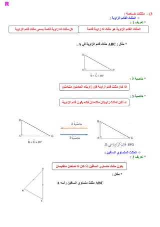 ‫ 3( –  ﻣﺜﻠﺜﺎﺕ ﺧـــﺎﺻﺔ :‬
                                                                            ‫ ± ﺍﻟﻤﺜﻠﺚ ﺍﻟﻘﺎﺋﻢ ﺍﻟﺰﺍﻭﻳﺔ :‬
                                                                                              ‫ * ﺗﻌﺮﻳﻒ 1 :‬
‫ ﻛﻞ ﻣﺜﻠﺚ ﻟﻪ ﺯﺍﻭﻳﺔ ﻗﺎﺋﻤﺔ ﻳﺴﻤﻰ ﻣﺜﻠﺚ ﻗﺎﺋﻢ ﺍﻟﺰﺍﻭﻳﺔ‬           ‫ ﺍﻟﻤﺜﻠﺚ ﺍﻟﻘﺎﺋﻢ ﺍﻟﺰﺍﻭﻳﺔ ﻫﻮ ﻣﺜﻠﺚ ﻟﻪ ﺯﺍﻭﻳﺔ ﻗﺎﺋﻤﺔ‬


                                                 ‫ * ﻣﺜﺎﻝ : ‪ ABC‬ﻣﺜﺎﺙ ﻗﺎﺋﻢ ﺍﻟﺰﺍﻭﻳﺔ ﻓﻲ ‪. A‬‬




                                                                                              ‫ * ﺧﺎﺻﻴﺔ 2 :‬

                                    ‫ ﺇﺫﺍ ﻛﺎﻥ ﻣﺜﻠﺚ ﻗﺎﺋﻢ ﺍﺯﺍﻭﻳﺔ ﻓﺈﻥ ﺯﺍﻭﻳﺘﺎﻩ ﺍﻟﺤﺎﺩﺗﻴﻦ ﻣﺘﺘﺎﻣﺘﻴﻦ‬

                                                                                              ‫ * ﺧﺎﺻﻴﺔ 3 :‬
                                     ‫ ﺇﺫﺍ ﻛﺎﻥ ﻟﻤﺜﻠﺚ ﺯﺍﻭﻳﺘﺎﻥ ﻣﺘﺘﺎﻣﺘﺎﻥ ﻓﺈﻧﻪ ﻳﻜﻮﻥ ﻗﺎﺋﻢ ﺍﻟﺰﺍﻭﻳﺔ‬




                                                                        ‫ ± ﺍﻟﻤﺜﻠﺚ ﺍﻟﻤﺘﺴﺎﻭﻱ ﺍﻟﺴﺎﻗﻴﻦ :‬
                                                                                           ‫ * ﺗﻌﺮﻳﻒ 2 :‬

                                ‫ ﻳﻜﻮﻥ ﻣﺜﻠﺚ ﻣﺘﺴﺎﻭﻱ ﺍﻟﺴﺎﻗﻴﻦ ﺇﺫﺍ ﻛﺎﻥ ﻟﻪ ﺿﻠﻌﺎﻥ ﻣﺘﻘﺎﻳﺴﺎﻥ‬

                                                                              ‫ * ﻣﺜﺎﻝ :‬

                                ‫ ‪ ABC‬ﻣﺜﻠﺚ ﻣﺘﺴﺎﻭﻱ ﺍﻟﺴﺎﻗﻴﻦ ﺭﺃﺳﻪ ‪A‬‬
 