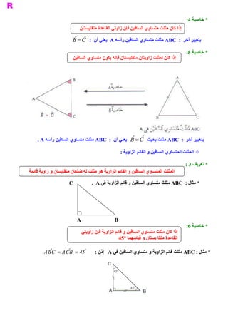 ‫ * ﺧﺎﺻﻴﺔ  :‬
                                                                                               ‫ 4‬
                            ‫ ﺇﺫﺍ ﻛﺎﻥ ﻣﺜﻠﺚ ﻣﺘﺴﺎﻭﻱ ﺍﻟﺴ  ﻴﻦ ﻓﺈﻥ ﺯﺍﻭﺗﻲ ﺍﻟﻘﺎﻋﺪﺓ ﻣﺘﻘﺎﻳﺴﺘﺎﻥ‬
                                                          ‫ ﺎﻗ‬
                        ‫ ˆ ˆ‬
                        ‫ ﺑﺘﻌﺒﻴﺮ ﺁﺧﺮ  :  ‪ ABC‬ﻣﺜﻠﺚ ﻣﺘﺴﺎﻭﻱ ﺍﻟﺴﺎﻗﻴﻦ ﺭﺃﺳﻪ ‪  A‬ﻳﻌﻨﻲ ﺃﻥ  :  ‪B = C‬‬
                                                                                              ‫ * ﺧﺎﺻﻴﺔ  :‬
                                                                                               ‫ 5‬
                        ‫ ﺇﺫﺍ ﻛﺎﻥ ﻟﻤﺜﻠﺚ ﺯﺍﻭﻳﺘﺎﻥ ﻣﺘﻘﻠﻴﺴﺘﺎﻥ ﻓﺈﻧﻪ ﻳﻜﻮﻥ ﻣﺘﺴﺎﻭﻱ ﺍﻟﺴﺎﻗﻴﻦ‬




                                                  ‫ ˆ ˆ‬
    ‫ ﺑﺘﻌﺒﻴﺮ ﺁﺧﺮ  :  ‪ ABC‬ﻣﺜﻠﺚ ﺑﺤﻴﺚ  ‪  B = C‬ﻳﻌﻨﻲ ﺃﻥ  :  ‪ ABC‬ﻣﺜﻠﺚ ﻣﺘﺴﺎﻭﻱ ﺍﻟﺴﺎﻗﻴﻦ ﺭﺃﺳﻪ ‪. A‬‬

                                                          ‫ ± ﺍﻟﻤﺜﻠﺚ ﺍﻟﻤﺘﺴﺎﻭﻱ ﺍﻟﺴﺎﻗﻴﻦ ﻭ ﺍﻟﻘﺎﺋﻢ ﺍﻟﺰﺍﻭﻳﺔ :‬

                                                                                              ‫ * ﺗﻌﺮﻳﻒ 3 :‬
‫ ﺎﻭﻱ ﺍﻟﺴﺎﻗﻴﻦ ﻭ ﺍﻟﻘﺎﺋﻢ ﺍﻟﺰﺍﻭﻳﺔ ﻫﻮ ﻣﺜﻠﺚ ﻟﻪ ﺿﻠﻌﺎﻥ ﻣﺘﻘﺎﻳﺴﺎﻥ ﻭ ﺯﺍﻭﻳﺔ ﻗﺎﺋﻤﺔ‬
                                                                    ‫ ﺍﻟﻤﺜﻠﺚ ﺍﻟﻤﺘﺴ‬

                      ‫ ‪C‬‬            ‫ ﻦ ﻭ ﻗﺎﺋﻢ ﺍﻟﺰﺍﻭﻳﺔ ﻓﻲ ‪.  A‬‬
                                                            ‫ * ﻣﺜﺎﻝ :  ‪ ABC‬ﻣﺜﻠﺚ ﻣﺘﺴﺎﻭﻱ ﺍﻟﺴﺎﻗﻴ‬




                           ‫ ‪A                         B‬‬
                                                                                              ‫ * ﺧﺎﺻﻴﺔ  :‬
                                                                                               ‫ 6‬
                             ‫ ﺇﺫﺍ ﻛﺎﻥ ﻣﺜﻠﺚ ﻣﺘﺴﺎﻭﻱ ﺍﻟﺴﺎﻗﻴﻦ ﻭ ﻗﺎﺋﻢ ﺍﻟﺰﺍﻭﻳﺔ ﻓﺈﻥ ﺯﺍﻭﻳﺘﻲ‬
                                                  ‫ ﺍﻟﻘﺎﻋﺪﺓ ﻣﺘﻘﺎ ﻳﺴﺘﺎﻥ ﻭ ﻗﻴﺎﺳﻬﻤﺎ °54‬

          ‫ ˆ‬    ‫ ˆ‬    ‫°‬
        ‫ 54 = ‪ABC = ACB‬‬               ‫ * ﻣﺜﺎﻝ : ‪ ABC‬ﻣﺜﻠﺚ ﻗﺎﺋﻢ ﺍﻟﺰﺍﻭﻳﺔ ﻭ ﻣﺘﺴﺎﻭﻱ ﺍﻟﺴﺎﻗﻴﻦ ﻓﻲ ‪  A‬ﺇﺫﻥ :‬
 
