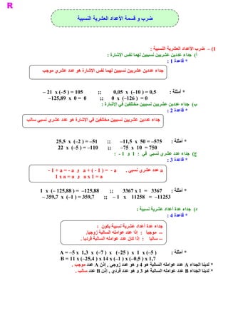 ‫ ﺿﺮﺏ ﻭ ﻗﺴﻤﺔ ﺍﻷﻋﺪﺍﺩ ﺍﻟﻌﺸﺮﻳﺔ ﺍﻟﻨﺴﺒﻴﺔ‬



                                                                ‫ 1( –  ﺿﺮﺏ ﺍﻷﻋﺪﺍﺩ ﺍﻟﻌﺸﺮﻳﺔ ﺍﻟﻨﺴﺒﻴﺔ :‬
                                          ‫ (  ﺟﺪﺍء ﻋﺪﺩﻳﻦ ﻋﺸﺮﻳﻴﻦ ﻧﺴﺒﻴﻴﻦ ﻟﻬﻤﺎ ﻧﻔﺲ ﺍﻹﺷﺎﺭﺓ :‬ ‫ ﺃ‬
                                                                          ‫ * ﻗﺎﻋﺪﺓ 1 :‬
       ‫ ﺟﺪﺍء ﻋﺪﺩﻳﻦ ﻋﺸﺮﻳﻴﻦ ﻧﺴﺒﻴﻴﻦ ﻟﻬﻤﺎ ﻧﻔﺲ ﺍﻹﺷﺎﺭﺓ ﻫﻮ ﻋﺪﺩ ﻋﺸﺮﻱ ﻣﻮﺟﺐ‬


       ‫ 5,0 = ) 01–(  ‪– 21  x (–5 ) = 105           ;;         0,05  x‬‬    ‫ * ﺃﻣﺜﻠﺔ :‬
          ‫ 0 =  ) 621–(  ‪–125,89  x  0 =  0          ;;      0  x‬‬
                                       ‫ (  ﺟﺪﺍء ﻋﺪﺩﻳﻦ ﻋﺸﺮﻳﻴﻦ ﻧﺴﺒﻴﻴﻦ ﻣﺨﺘﻠﻔﻴﻦ ﻓﻲ ﺍﻹﺷﺎﺭﺓ :‬
                                                                                      ‫ ﺏ‬
                                                                        ‫ * ﻗﺎﻋﺪﺓ 2 :‬
‫ ﺟﺪﺍء ﻋﺪﺩﻳﻦ ﻋﺸﺮﻳﻴﻦ ﻧﺴﺒﻴﻴﻦ ﻣﺨﺘﻠﻔﻴﻦ ﻓﻲ ﺍﻹﺷﺎﺭﺓ ﻫﻮ ﻋﺪﺩ ﻋﺸﺮﻱ ﻧﺴﺒﻲ ﺳﺎﻟﺐ‬



              ‫ ;;       15– = ) 2–(  ‪25,5  x‬‬       ‫ * ﺃﻣﺜﻠﺔ :  575– = 05  ‪–11,5  x‬‬
               ‫ ;;       011– = ) 5–(  ‪22  x‬‬       ‫ 057 =  01  ‪–75  x‬‬
                                               ‫ (  ﺟﺪﺍء ﻋﺪﺩ ﻋﺸﺮﻱ ﻧﺴﺒﻲ  ﻓﻲ  :  1  ﻭ  1 ­  :‬
                                                                                         ‫ ﺝ‬
                                                                           ‫ * ﻗﺎﻋﺪﺓ 3 :‬
      ‫ ﻣﺠﻤﻮﻉ ﻋﺪﺩﻳﻦ ﻋﺸﺮﻳﻴﻦ ﻣﺘﻘﺎﺑﻠﻴﻦ ﻳﻜﻮ ﺩﺍﺋﻤﺎ ﻣﻨﻌﺪﻣﺎ ) ﺃﻱ ﻳﺴﺎﻭﻱ ﺻﻔﺮ ( .‬
           ‫ ‪ a‬ﻋﺪﺩ ﻋﺸﺮﻱ ﻧﺴﺒﻲ .  ‪  a + ( ­ 1 ) =  ­ a‬ﻭ  ‪­ 1 + a = ­ a‬‬
               ‫ 0 = ) ‪  a + ( ­ a‬ﻭ  ﻭ  ‪1 x a = a‬‬
               ‫ ‪­ a + a = 0  a x 1 = a‬‬              ‫ ‪ a‬ﻋﺪﺩ ﻋﺸﺮﻱ ﻧﺴﺒﻲ .‬

      ‫ * ﺃﻣﺜﻠﺔ :  7633   =  1 ‪1  x  (– 125,88 ) =  –125,88        ;;       3367 x‬‬
       ‫ 35211–  =   85211    ‪– 359,7  x  (–1 ) = 359,7       ;;  – 1   x‬‬

                                                           ‫ (  ﺟﺪﺍء ﻋﺪﺓ ﺃﻋﺪﺍﺩ ﻋﺸﺮﻳﺔ ﻧﺴﺒﻴﺔ :‬
                                                                                          ‫ ﺩ‬
                                                                           ‫ * ﻗﺎﻋﺪﺓ 4 :‬

                                     ‫ ﺮﻳﺔ ﻧﺴﺒﻴﺔ ﻳﻜﻮﻥ  :‬‫ ﺟﺪﺍء ﻋﺪﺓ ﺃﻋﺪﺍﺩ ﻋﺸ‬
                               ‫ .‬
                                ‫ ­­  ﻣﻮﺟﺒﺎ  :  ﺇﺫﺍ ﻋﺪﺩ ﻋﻮﺍﻣﻠﻪ ﺍﻟﺴﺎﻟﺒﺔ ﺯﻭﺟﻴﺎ‬
                           ‫ ­­ ﺳﺎﻟﺒﺎ  :  ﺇﺫﺍ ﻛﺎﻥ ﻋﺪﺩ ﻋﻮﺍﻣﻠﻪ ﺍﻟﺴﺎﻟﺒﺔ ﻓﺮﺩﻳﺎ .‬

               ‫ ) 5–( ‪A = –5 x  1,3  x  (–7 )  x   (–25 )  x  1  x‬‬      ‫ * ﺃﻣﺜﻠﺔ :‬
               ‫ 7,1 ‪B = 11 x (–25,4 ) x 14 x (–1 ) x (–0,5 ) x‬‬
                    ‫ * ﻟﺪﻳﻨﺎ ﺍﻟﺠﺪﺍء ‪ A‬ﻋﺪﺩ ﻋﻮﺍﻣﻠﻪ ﺍﻟﺴﺎﻟﺒﺔ ﻫﻮ 4 ﻭ ﻫﻮ ﻋﺪﺩ ﺯﻭﺟﻲ , ﺇﺫﻥ ‪ A‬ﻋﺪﺩ ﻣﻮﺟﺐ .‬
                      ‫ * ﻟﺪﻳﻨﺎ ﺍﻟﺠﺪﺍء ‪ B‬ﻋﺪﺩ ﻋﻮﺍﻣﻠﻪ ﺍﻟﺴﺎﻟﺒﺔ ﻫﻮ 3 ﻭ ﻫﻮ ﻋﺪﺩ ﻓﺮﺩﻱ , ﺇﺫﻥ ‪ B‬ﻋﺪﺩ ﺳﺎﻟﺐ .‬
 