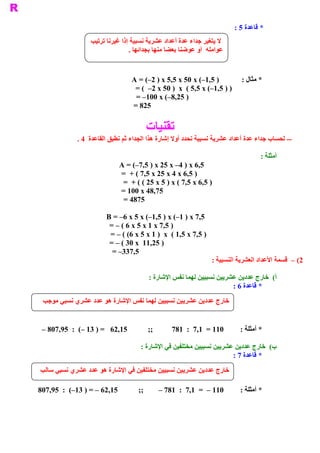 ‫ * ﻗﺎﻋﺪﺓ 5 :‬
                    ‫ ﻻ ﻳﺘﻐﻴﺮ ﺟﺪﺍء ﻋﺪﺓ ﺃﻋﺪﺍﺩ ﻋﺸﺮﻳﺔ ﻧﺴﺒﻴﺔ ﺇﺫﺍ ﻏﻴﺮﻧﺎ ﺗﺮﺗﻴﺐ‬
                                   ‫ ﻋﻮﺍﻣﻠﻪ  ﺃﻭ ﻋﻮﺿﻨﺎ ﺑﻌﻀﺎ ﻣﻨﻬﺎ ﺑﺠﺪﺍﺋﻬﺎ .‬


                                    ‫ ) 5,1–( ‪A = (–2 ) x 5,5 x 50 x‬‬            ‫ * ﻣﺜﺎﻝ :‬
                                     ‫ ) ) 5,1–( ‪= (  –2 x 50 )  x  ( 5,5 x‬‬
                                     ‫ ) 52,8–( ‪= –100 x‬‬
                                    ‫ 528 =‬


                                            ‫ ﺗﻘﻨﻴﺎﺕ‬
               ‫ ­­ ﻟﺤﺴﺎﺏ ﺟﺪﺍء ﻋﺪﺓ ﺃﻋﺪﺍﺩ ﻋﺸﺮﻳﺔ ﻧﺴﺒﻴﺔ ﻧﺤﺪﺩ ﺃﻭﻻ ﺇﺷﺎﺭﺓ ﻫﺬﺍ ﺍﻟﺠﺪﺍء ﺛﻢ ﻧﻄﺒﻖ ﺍﻟﻘﺎﻋﺪﺓ  4 .‬

                                                                                       ‫ ﺃﻣﺜﻠﺔ :‬
                               ‫ 5,6 ‪A = (–7,5 ) x 25 x –4 ) x‬‬
                               ‫ ) 5,6 ‪=  + ( 7,5 x 25 x 4 x‬‬
                                ‫ ) 5,6 ‪=  + ( ( 25 x 5 ) x ( 7,5 x‬‬
                               ‫ 57,84 ‪= 100 x‬‬
                                ‫ 5784 =‬

                          ‫ 5,7 ‪B = –6 x 5 x (–1,5 ) x (–1 ) x‬‬
                           ‫ ) 5,7 ‪= – ( 6 x 5 x 1 x‬‬
                           ‫ ) 5,7 ‪= – ( (6 x 5 x 1 )  x  ( 1,5 x‬‬
                           ‫ ) 52,11  ‪= – ( 30 x‬‬
                            ‫ 5,733– =‬
                                                                   ‫ 2( –  ﻗﺴﻤﺔ ﺍﻷﻋﺪﺍﺩ ﺍﻟﻌﺸﺮﻳﺔ ﺍﻟﻨﺴﺒﻴﺔ :‬

                                            ‫ (  ﺧﺎﺭﺝ ﻋﺪﺩﻳﻦ ﻋﺸﺮﻳﻴﻦ ﻧﺴﺒﻴﻴﻦ ﻟﻬﻤﺎ ﻧﻔﺲ ﺍﻹﺷﺎﺭﺓ :‬
                                                                                         ‫ ﺃ‬
                                                                          ‫ * ﻗﺎﻋﺪﺓ 6 :‬

 ‫ ﺧﺎﺭﺝ ﻋﺪﺩﻳﻦ ﻋﺸﺮﻳﻴﻦ ﻧﺴﺒﻴﻴﻦ ﻟﻬﻤﺎ ﻧﻔﺲ ﺍﻹﺷﺎﺭﺓ ﻫﻮ ﻋﺪﺩ ﻋﺸﺮﻱ ﻧﺴﺒﻲ ﻣﻮﺟﺐ‬


 ‫ ;;           51,26   = ) 31 –(  :  59,708 –‬       ‫ 011 =  1,7  :  187‬        ‫ * ﺃﻣﺜﻠﺔ :‬

                                       ‫ (  ﺧﺎﺭﺝ ﻋﺪﺩﻳﻦ ﻋﺸﺮﻳﻴﻦ ﻧﺴﺒﻴﻴﻦ ﻣﺨﺘﻠﻔﻴﻦ ﻓﻲ ﺍﻹﺷﺎﺭﺓ :‬
                                                                                      ‫ ﺏ‬
                                                                        ‫ * ﻗﺎﻋﺪﺓ 7 :‬

‫ﺧﺎﺭﺝ ﻋﺪﺩﻳﻦ ﻋﺸﺮﻳﻴﻦ ﻧﺴﺒﻴﻴﻦ ﻣﺨﺘﻠﻔﻴﻦ ﻓﻲ ﺍﻹﺷﺎﺭﺓ ﻫﻮ ﻋﺪﺩ ﻋﺸﺮﻱ ﻧﺴﺒﻲ ﺳﺎﻟﺐ‬

‫ ;;           51,26 – = ) 31–(  :  59,708‬       ‫ 011 –  =  1,7  :  187 –‬       ‫ * ﺃﻣﺜﻠﺔ :‬
 