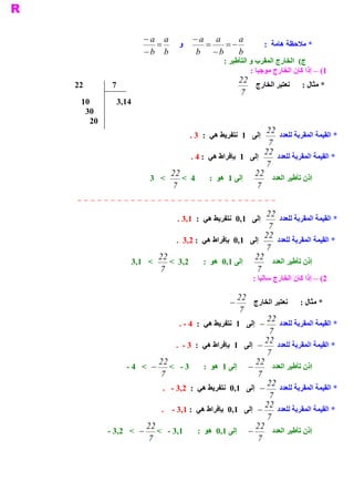 ‫ ‪- a a‬‬     ‫ ‪- a a‬‬     ‫ ‪a‬‬
                          ‫=‬   ‫ ﻭ‬    ‫=‬    ‫-=‬                        ‫ * ﻣﻼﺣﻈﺔ ﻫﺎﻣﺔ  :‬
                      ‫ ‪- b  b‬‬     ‫ ‪b  - b  b‬‬
                                                   ‫ (  ﺍﻟﺨﺎﺭﺝ ﺍﻟﻤﻘﺮﺏ ﻭ ﺍﻟﺘﺄﻃﻴﺮ :‬
                                                                               ‫ ﺝ‬
                                                             ‫ 1( – ﺇﺫﺍ ﻛﺎﻥ ﺍﻟﺨﺎﺭﺝ ﻣﻮﺟﺒﺎ :‬
                                                          ‫ 22‬
‫ 22‬       ‫ 7‬                                                  ‫ ﻧﻌﺘﺒﺮ ﺍﻟﺨﺎﺭﺝ‬     ‫ * ﻣﺜﺎﻝ :‬
                                                          ‫ 7‬
 ‫ 01‬        ‫ 41,3‬
  ‫ 03‬
   ‫ 02‬
                                                              ‫ 22‬
                                      ‫ ﺇﻟﻰ  1  ﻧﺘﻔﺮﻳﻂ ﻫﻲ  :  3 .‬   ‫ * ﺍﻟﻘﻴﻤﺔ ﺍﻟﻤﻘﺮﺑﺔ ﻟﻠﻌﺪﺩ‬
                                                               ‫ 7‬
                                                              ‫ 22‬
                                    ‫ ﺇﻟﻰ  1  ﺑﺈﻓﺮﺍﻁ ﻫﻲ  : 4 .‬     ‫ * ﺍﻟﻘﻴﻤﺔ ﺍﻟﻤﻘﺮﺑﺔ ﻟﻠﻌﺪﺩ‬
                                                              ‫ 7‬
                              ‫ 22‬                         ‫ 22‬
                        ‫ <  3‬    ‫ ﺇﻟﻰ 1  ﻫﻮ  :  4  <‬            ‫ ﺇﺫﻥ ﺗﺄﻃﻴﺮ ﺍﻟﻌﺪﺩ‬
                              ‫ 7‬                           ‫ 7‬


                                                             ‫ 22‬
                                  ‫ ﺇﻟﻰ  1,0  ﻧﺘﻔﺮﻳﻂ ﻫﻲ  :  1,3 .‬  ‫ * ﺍﻟﻘﻴﻤﺔ ﺍﻟﻤﻘﺮﺑﺔ ﻟﻠﻌﺪﺩ‬
                                                              ‫ 7‬
                                                             ‫ 22‬
                              ‫ ﺇﻟﻰ  1,0  ﺑﺈﻓﺮﺍﻁ ﻫﻲ  : 2,3  .‬     ‫ * ﺍﻟﻘﻴﻤﺔ ﺍﻟﻤﻘﺮﺑﺔ ﻟﻠﻌﺪﺩ‬
                                                             ‫ 7‬
                         ‫ 22‬                             ‫ 22‬
                 ‫ <  1,3‬    ‫ 2,3  <‬     ‫ ﺇﻟﻰ 1,0  ﻫﻮ  :‬        ‫ ﺇﺫﻥ ﺗﺄﻃﻴﺮ ﺍﻟﻌﺪﺩ‬
                         ‫ 7‬                               ‫ 7‬
                                                              ‫ 2( – ﺇﺫﺍ ﻛﺎﻥ ﺍﻟﺨﺎﺭﺝ ﺳﺎﻟﺒﺎ :‬

                                                       ‫22‬
                                                     ‫ -‬      ‫ * ﻣﺜﺎﻝ :  ﻧﻌﺘﺒﺮ ﺍﻟﺨﺎﺭﺝ‬
                                                        ‫ 7‬
                                                                 ‫22‬
                                 ‫ -  ﺇﻟﻰ  1  ﻧﺘﻔﺮﻳﻂ ﻫﻲ  :  4 ­ .‬      ‫ * ﺍﻟﻘﻴﻤﺔ ﺍﻟﻤﻘﺮﺑﺔ ﻟﻠﻌﺪﺩ‬
                                                                  ‫ 7‬
                                                                 ‫22‬
                                ‫ -  ﺇﻟﻰ  1  ﺑﺈﻓﺮﺍﻁ ﻫﻲ  :  3 ­  .‬     ‫ * ﺍﻟﻘﻴﻤﺔ ﺍﻟﻤﻘﺮﺑﺔ ﻟﻠﻌﺪﺩ‬
                                                                 ‫ 7‬
                         ‫22‬                                  ‫22‬
               ‫ -  ﺇﻟﻰ 1  ﻫﻮ  :  3 ­  <  -  <  4 ­‬                 ‫ ﺇﺫﻥ ﺗﺄﻃﻴﺮ ﺍﻟﻌﺪﺩ‬
                         ‫ 7‬                                   ‫ 7‬
                                                                 ‫22‬
                           ‫ -  ﺇﻟﻰ  1,0  ﻧﺘﻔﺮﻳﻂ ﻫﻲ  :  2,3 ­  .‬       ‫ * ﺍﻟﻘﻴﻤﺔ ﺍﻟﻤﻘﺮﺑﺔ ﻟﻠﻌﺪﺩ‬
                                                                  ‫ 7‬
                                                                 ‫22‬
                          ‫ -  ﺇﻟﻰ  1,0  ﺑﺈﻓﺮﺍﻁ ﻫﻲ  : 1,3 ­  .‬        ‫ * ﺍﻟﻘﻴﻤﺔ ﺍﻟﻤﻘﺮﺑﺔ ﻟﻠﻌﺪﺩ‬
                                                                 ‫ 7‬
                     ‫22‬                                      ‫22‬
         ‫ -  ﺇﻟﻰ 1,0  ﻫﻮ  :  1,3 ­  <  -  < 2,3 ­‬                  ‫ ﺇﺫﻥ ﺗﺄﻃﻴﺮ ﺍﻟﻌﺪﺩ‬
                      ‫ 7‬                                      ‫ 7‬
 