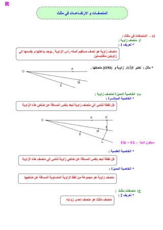 ‫ ﺍﻟﻤﻨﺼﻔــﺎﺕ ﻭ ﺍﻻﺭﺗﻔــﺎﻋــﺎﺕ ﻓﻲ ﻣﺜﻠﺚ‬




                                                                               ‫ 1( –  ﺍﻟﻤﻨﺼﻔﺎﺕ ﻓﻲ ﻣﺜﻠﺚ :‬
                                                                            ‫ (  ﻣﻨﺼﻒ ﺯﺍﻭﻳﺔ :‬‫ ﺃ‬
                                                                            ‫ * ﺗﻌﺮﻳﻒ 1 :‬
‫ ﻣﻨﺼﻒ ﺯﺍﻭﻳﺔ ﻫﻮ ﻧﺼﻒ ﻣﺴﺘﻘﻴﻢ ﺃﺻﻠﻪ ﺭﺃﺱ ﺍﻟﺰﺍﻭﻳﺔ , ﻳﻮﺟﺪ ﺑﺪﺍﺧﻠﻬﺎ ﻭ ﻳﻘﺴﻤﻬﺎ ﺇﻟﻰ‬
                                                      ‫ ﻴﻦ‬‫ ﺯﺍﻭﻳﺘﻴﻦ ﻣﺘﻘﺎﻳﺴﺘ‬


                                                     ‫ * ﻣﺜﺎﻝ :  ﻧﻌﺘﺒﺮ  ‪  A  ˆ B‬ﺯﺍﻭﻳﺔ ﻭ  )‪ [OM‬ﻣﻨﺼﻔﻬﺎ .‬
                                                                              ‫ ‪O‬‬




                                                        ‫ (  ﺍﻟﺨﺎﺻﻴﺔ ﺍﻟﻤﻤﻴﺰﺓ ﻟﻤﻨﺼﻒ ﺯﺍﻭﻳﺔ :‬
                                                                                        ‫ ﺏ‬
                                                                ‫ * ﺍﻟﺨﺎﺻﻴﺔ ﺍﻟﻤﺒﺎﺷــﺮﺓ :‬
  ‫ ﻛﻞ ﻧﻘﻄﺔ ﺗﻨﺘﻤﻲ ﺇﻟﻰ ﻣﻨﺼﻒ ﺯﺍﻭﻳﺔ ﺗﺒﻌﺪ ﺑﻨﻔﺲ ﺍﻟﻤﺴﺎﻓﺔ ﻋﻦ ﺿﻠﻌﻲ ﻫﺬﻩ ﺍﻟﺰﺍﻭﻳﺔ‬




                                                                             ‫ ﺎ  : ‪EK = EL‬‬
                                                                                         ‫ ﺳﻴﻜﻮﻥ ﻟﺪﻳﻨ‬

                                                                  ‫ * ﺍﻟﺨﺎﺻﻴﺔ ﺍﻟﻌﻜﺴﻴﺔ :‬

  ‫ ﺔ ﺗﻨﺘﻤﻲ ﺇﻟﻰ ﻣﻨﺼﻒ ﻫﺬﻩ ﺍﻟﺰﺍﻭﻳﺔ‬
                              ‫ ﻛﻞ ﻧﻘﻄﺔ ﺗﺒﻌﺪ ﺑﻨﻔﺲ ﺍﻟﻤﺴﺎﻓﺔ ﻋﻦ ﺿﻠﻌﻲ ﺯﺍﻭﻳ‬

                                                                  ‫ * ﺍﻟﺨﺎﺻﻴﺔ ﺍﻟﻤﻤﻴﺰﺓ :‬

   ‫ﻣﻨﺼﻒ ﺯﺍﻭﻳﺔ ﻫﻮ ﻣﺠﻤﻮﻋﺔ ﻣﻦ ﻧﻘﻂ ﺍﻟﺰﺍﻭﻳﺔ ﺍﻟﻤﺘﺴﺎﻭﻳﺔ ﺍﻟﻤﺴﺎﻓﺔ ﻋﻦ ﺿﻠﻌﻴﻬﺎ‬


                                                                       ‫ (  ﻣﻨﺼﻔﺎﺕ ﻣﺜﻠﺚ  :‬
                                                                                        ‫ ﺝ‬
                                                                          ‫ * ﺗﻌﺮﻳﻒ 2 :‬
                                   ‫ ﻣﻨﺼﻒ ﻣﺜﻠﺚ ﻫﻮ ﻣﻨﺼﻒ ﺇﺣﺪﻯ ﺯﻭﺍﻳﺎﻩ‬
 