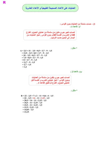 ‫ ﻷﻋﺪﺍﺩ ﺍﻟﺼﺤﻴﺤﺔ ﺍﻟﻄﺒﻴﻌﻴﺔ ﻭ ﺍﻷﻋﺪﺍﺩ ﺍﻟﻌﺸﺮﻳﺔ‬
                                             ‫ ﺍﻟﻌﻤﻠﻴﺎﺕ ﻋﻠﻰ ﺍ‬




                                                 ‫ 1( – ﺣﺴﺎﺏ ﺳﻠﺴﻠﺔ ﻣﻦ ﺍﻟﻌﻤﻠﻴﺎﺕ ﺑﺪﻭﻥ ﺃﻗﻮﺍﺱ :‬
                                                            ‫ ( ­ ﻗﺎﻋﺪﺓ 1 :‬
                                                                         ‫ ﺃ‬

       ‫ ﻟﺤﺴﺎﺏ ﺗﻌﺒﻴﺮ ﺟﺒﺮﻱ ﻣﻜﻮﻥ ﻣﻦ ﺳﻠﺴﻠﺔ ﻣﻦ ﻋﻤﻠﻴﺘﻲ ﺍﻟﺠﻤﻊ ﻭ ﺍﻟﻄﺮﺡ‬
       ‫ ﻓﻘﻂ ﺃﻭ ﺍﻟﻀﺮﺏ ﻭ ﺍﻟﻘﺴﻤﺔ ﻓﻘﻂ ﻭ ﺑﺪﻭﻥ ﺃﻗﻮﺍﺱ , ﻧﻨﺠﺰ ﺍﻟﻌﻤﻠﻴﺎﺕ ﻣﻦ‬
                                  ‫ ﺍﻟﻴﺴﺎﺭ ﺇﻟﻰ ﺍﻟﻴﻤﻴﻦ ﺣﺴﺐ ﺍﻟﺘﺮﺗﻴﺐ .‬



                                                                 ‫ * ﻣﺜﺎﻝ :‬
‫ 5,1 – 9 – 7,3 + 5,0 + 5,3 – 11 + 5,2 = ‪A‬‬
 ‫ 5,1 – 9 – 7,3 + 5,0 + 5,3 – 5,31 =‬
 ‫ 5,1 – 9 – 7,3 + 5,0 + 5,3 – 01 =‬
 ‫ 5,1 – 9 – 7,3 + 5,0 + 5,7 =‬
  ‫ 5,1 – 9 – 7,3 + 8 =‬
  ‫ 5,1 – 9 – 7,11 =‬
  ‫ 5,1 – 7,2 =‬
   ‫ 2,1 =‬

                                                                 ‫ ( ­ ﻗﺎﻋﺪﺓ 2 :‬
                                                                              ‫ ﺏ‬

               ‫ ﻟﺤﺴﺎﺏ ﺗﻌﺒﻴﺮ ﺟﺒﺮﻱ ﻳﺘﻜﻮﻥ ﻣﻦ ﺳﻠﺴﻠﺔ ﻣﻦ ﺍﻟﻌﻤﻠﻴﺎﺕ‬
              ‫ ﻭﺑﺪﻭﻥ ﺃﻗﻮﺍﺱ ‘ ﻧﻨﺠﺰ ﻋﻤﻠﻴﺘﻲ ﺍﻟﻀﺮﺏ ﻭ ﺍﻟﻘﺴﻤﺔ ﻗﺒﻞ‬
                     ‫ ﻋﻤﻠﻴﺘﻲ ﺍﻟﺠﻤﻊ ﻭ ﺍﻟﻄﺮﺡ ﺛﻢ ﻧﻄﺒﻖ ﺍﻟﻘﺎﻋﺪﺓ 1 .‬


                                                                 ‫ * ﻣﺜﺎﻝ :‬

 ‫ 5,1 – 4 : 6,8 + 11 – 2 ‪B = 22 – 2,5 + 7 x‬‬
   ‫ 5,1 – 51,2 + 11 – 41 + 5,2 – 22 =‬
   ‫ 5,1 – 51,2 + 11 – 41 + 5,02 =‬
   ‫ 5,1 – 51,2 + 11 – 5,43 =‬
   ‫ 5,1 – 51,2 + 11 – 5,32 =‬
   ‫ 5,1 – 51,2 + 5,21 =‬
   ‫ 5,1 – 56,41 =‬
   ‫ 51,31 =‬
 