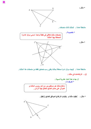 ‫ * ﻣﺜﺎﻝ :‬




                                                     ‫ ﻣﻼﺣﻈﺔ ﻫﺎﻣﺔ :  ﻟﻠﻤﺜﻠﺚ ﺛﻼﺙ ﻣﻨﺼﻔﺎﺕ .‬

                                                                ‫ * ﺧﺎﺻﻴـــﺔ :‬
    ‫ ﻣﻨﺼﻔﺎﺕ ﻣﺜﻠﺚ ﺗﺘﻼﻗﻰ ﻓﻲ ﻧﻘﻄﺔ ﻭﺍﺣﺪﺓ  ﺗﺴﻤﻰ ﻣﺮﻛﺰ ﺍﻟﺪﺍﺋﺮﺓ‬
                                      ‫ﺍﻟﻤﺤﺎﻃﺔ ﺑﻬﺬﺍ ﺍﻟﻤﺜﻠﺚ‬

                                                                                    ‫ * ﻣﺜﺎﻝ :‬




‫ ﻣﻼﺣﻈﺔ ﻫﺎﻣﺔ :  ﻹﻳﺠﺎﺩ ﻣﺮﻛﺰ ﺩﺍﺋﺮﺓ ﻣﺤﺎﻃﺔ ﺑﻤﺜﻠﺚ ﻳﻜﻔﻲ ﺭﺳﻢ ﻣﻨﺼﻔﻴﻦ ﻓﻘﻂ ﻣﻦ ﻣﻨﺼﻔﺎﺕ ﻫﺬﺍ ﺍﻟﻤﺜﻠﺚ .‬

                                                                 ‫ 2( –  ﺍﻻﺭﺗﻔﺎﻋﺎﺕ ﻓﻲ ﻣﺜﻠﺚ :‬

                                                ‫ (  ﺟﺪﺍء ﻋﺪﺓ ﺃﻋﺪﺍﺩ ﻋﺸﺮﻳﺔ ﻧﺴﺒﻴﺔ :‬
                                                                               ‫ ﺃ‬
                                                             ‫ * ﺗﻌﺮﻳﻒ 3 :‬

             ‫ ﺍﺭﺗﻔﺎﻉ ﻣﺜﻠﺚ ﻫﻮ ﻣﺴﺘﻘﻴﻢ ﻳﻤﺮ ﻣﻦ ﺃﺣﺪ ﺭﺅﻭﺱ ﺍﻟﻤﺜﻠﺚ ﻭ‬
                   ‫ ﻋﻤﻮﺩﻱ ﻋﻠﻰ ﺣﺎﻣﻞ ﺍﻟﻀﻠﻊ ﺍﻟﻤﻘﺎﺑﻞ ﻟﻬﺬﺍ ﺍﻟﺮﺃﺱ .‬


                           ‫ * ﻣﺜﺎﻝ :  ‪ ABC‬ﻣﺜﻠﺚ ﻭ  )‪ (AH‬ﺍﻻﺭﺗﻔﺎﻉ ﺍﻟﻤﻮﺍﻓﻖ ﻟﻠﻀﻠﻊ ]‪. [BC‬‬
 