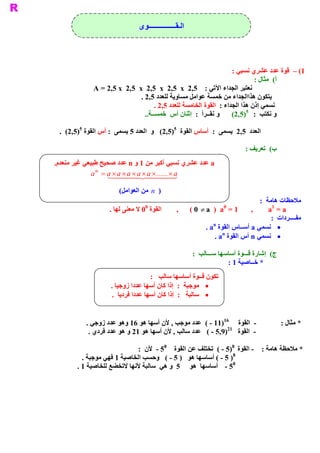 ‫ ﺍﻟـﻘــــــــــــــــﻮﻯ‬




                                                                     ‫ 1( –  ﻗﻮﺓ ﻋﺪﺩ ﻋﺸﺮﻱ ﻧﺴﺒﻲ :‬
                                                                              ‫ (  ﻣﺜﺎﻝ :‬
                                                                                       ‫ ﺃ‬
              ‫ ﻧﻌﺘﺒﺮ ﺍﻟﺠﺪﺍء ﺍﻵﺗﻲ :  5,2  ‪A = 2,5 x  2,5  x  2,5  x  2,5  x‬‬
                               ‫ ﻳﺘﻜﻮﻥ ﻫﺬﺍﺍﻟﺠﺪﺍء ﻣﻦ ﺧﻤﺴﺔ ﻋﻮﺍﻣﻞ ﻣﺴﺎﻭﻳﺔ ﻟﻠﻌﺪﺩ 5,2 .‬
                                     ‫ ﻧﺴﻤﻲ ﺇﺫﻥ ﻫﺬﺍ ﺍﻟﺠﺪﺍء :  ﺍﻟﻘﻮﺓ ﺍﻟﺨﺎﻣﺴﺔ ﻟﻠﻌﺪﺩ 5,2 .‬
                                                                           ‫ 5‬
                                 ‫ ..‬
                                   ‫ ﺘﺐ  :  )5,2(  ﻭ ﻧﻘــﺮﺃ  :  ﺇﺛﻨﺎﻥ ﺃﺱ  ﺧﻤﺴــﺔ‬    ‫ ﻭ ﻧﻜ‬
         ‫ 5‬                                  ‫ 5‬
 ‫ ﺍﻟﻌﺪﺩ  5,2  ﻳﺴﻤﻰ  :  ﺃﺳﺎﺱ ﺍﻟﻘﻮﺓ  )5,2(  ﻭ  ﺍﻟﻌﺪﺩ 5 ﻳﺴﻤﻰ  : ﺃﺱ ﺍﻟﻘﻮﺓ  )5,2(  .‬

                                                                                ‫ (  ﺗﻌﺮﻳﻒ :‬
                                                                                          ‫ ﺏ‬
‫ .‬
 ‫ ‪ a‬ﻋﺪﺩ ﻋﺸﺮﻱ ﻧﺴﺒﻲ ﺃ  ﺒﺮ ﻣﻦ 1 ﻭ ‪ n‬ﻋﺪﺩ ﺻﺤﻴﺢ ﻃﺒﻴﻌﻲ ﻏﻴﺮ ﻣﻨﻌﺪﻡ‬
                                           ‫ ﻛ‬
              ‫‪a n  = a ´ a ´ a ´ a ´ a ´ ...... ´ a‬‬
                     ‫44442 4441‬‫4‬                ‫ 3‬
                        ‫ )  ‪  n‬ﻣﻦ ﺍﻟﻌﻮﺍﻣﻞ‬
                       ‫ (‬
                                                                                     ‫ ﻣﻼﺣﻈﺎﺕ ﻫﺎﻣﺔ  :‬
                                   ‫ 0‬                                  ‫ 0‬                 ‫ 1‬
                    ‫ ﺓ  0 ﻻ ﻣﻌﻨﻰ ﻟﻬﺎ .‬
                                     ‫ ﺍﻟﻘﻮ‬        ‫ ,‬      ‫ ,  1 =  ‪( 0 ¹ a  )  a‬‬         ‫ ‪a  = a‬‬
                                                                                          ‫ ﻣﻔــــﺮﺩﺍﺕ :‬
                                                                   ‫ ‪n‬‬
                                                                ‫ ·  ﻧﺴﻤﻲ ‪ a‬ﺃﺳــﺎﺱ ﺍﻟﻘﻮﺓ  ‪. a‬‬
                                                                       ‫ ‪n‬‬
                                                                    ‫ ·  ﻧﺴﻤﻲ ‪ n‬ﺃﺱ ﺍﻟﻘﻮﺓ  ‪. a‬‬

                                                           ‫ (  ﺇﺷﺎﺭﺓ ﻗـــﻮﺓ ﺃﺳﺎﺳﻬﺎ ﺳـــﺎﻟﺐ  :‬
                                                                                            ‫ ﺝ‬
                                                                         ‫ * ﺧــﺎﺻﻴﺔ 1 :‬
                                    ‫ ﺗﻜﻮﻥ ﻗــﻮﺓ ﺃﺳﺎﺳﻬﺎ ﺳﺎﻟﺐ :‬
                    ‫ ·  ﻣﻮﺟﺒﺔ  :  ﺇﺫﺍ ﻛﺎﻥ ﺃﺳﻬﺎ ﻋﺪﺩﺍ ﺯﻭﺟﻴﺎ .‬
                     ‫ ·  ﺳﺎﻟﺒﺔ  :  ﺇﺫﺍ ﻛﺎﻥ ﺃﺳﻬﺎ ﻋﺪﺩﺍ ﻓﺮﺩﻳﺎ .‬


                                                             ‫ 61‬
           ‫ )11 ­ (  ﻋﺪﺩ ﻣﻮﺟﺐ , ﻷﻥ ﺃﺳﻬﺎ ﻫﻮ 61 ﻭﻫﻮ ﻋﺪﺩ ﺯﻭﺟﻲ .‬      ‫ ­  ﺍﻟﻘﻮﺓ‬                      ‫ * ﻣﺜﺎﻝ :‬
                                                              ‫ 12‬
            ‫ ­  ﺍﻟﻘﻮﺓ  )9,5 ­ (  ﻋﺪﺩ ﺳﺎﻟﺐ , ﻷﻥ ﺃﺳﻬﺎ ﻫﻮ 12 ﻭ ﻫﻮ ﻋﺪﺩ ﻓﺮﺩﻱ .‬
                                        ‫ 8‬                      ‫ 8‬
                              ‫ * ﻣﻼﺣﻈﺔ ﻫﺎﻣﺔ :  ­ ﺍﻟﻘﻮﺓ  )5 ­ (  ﺗﺨﺘﻠﻒ ﻋﻦ ﺍﻟﻘﻮﺓ  5 ­  ﻷﻥ  :‬
                                                                ‫ 8‬
          ‫ ) 5 ­ ( ﺃﺳﺎﺳﻬﺎ ﻫﻮ  ) 5 ­ (  ﻭﺣﺴﺐ ﺍﻟﺨﺎﺻﻴﺔ 1 ﻓﻬﻲ ﻣﻮﺟﺒﺔ .‬
                                                                ‫ 8‬
        ‫ 5 ­  ﺃﺳﺎﺳﻬﺎ  ﻫﻮ  5  ﻭ ﻫﻲ  ﺳﺎﻟﺒﺔ ﻷﻧﻬﺎ ﻻﺗﺨﻀﻊ ﻟﻠﺨﺎﺻﻴﺔ 1 .‬
 