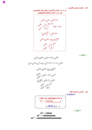 ‫ 2( –  ﺧـﺼـــﺎﺋـــﺺ ﺍﻟﻘــﻮﻯ :‬
     ‫ ‪  a‬ﻭ  ‪  b‬ﻋﺪﺩﺍﻥ ﻋﺸﺮﻳﺎﻥ ﻧﺴﺒﻴﺎﻥ ﻏﻴﺮ ﻣﻨﻌﺪﻣﻴــﻦ .‬
            ‫ ‪  m‬ﻭ ‪  n‬ﻋﺪﺩﺍﻥ ﺻﺤﻴﺤﺎﻥ ﻃﺒﻴﻴﻌﻴﺎﻥ .‬


                ‫ ‪a m ´ a n = a m + n‬‬
                          ‫ ‪m - n‬‬
             ‫‪a m  = æ a ö‬‬      ‫ ) ‪(m > n‬‬
                    ‫÷ ‪ç‬‬
             ‫‪a‬‬ ‫‪n  è a ø‬‬
                        ‫ ‪n‬‬
                    ‫ ) (‬
                  ‫ ‪a m  = a m ´n‬‬
                                   ‫ ‪m‬‬
               ‫ )  ´‪a m ´ b m  = ( a‬‬
                                ‫ ‪b‬‬
                                ‫ ‪m‬‬
                   ‫‪a m  = æ a ö‬‬
                          ‫÷ ‪ç‬‬
                  ‫‪b‬‬  ‫‪m  è b  ø‬‬


                                                                     ‫ * ﺃﻣﺜﻠــﺔ  :‬
       ‫ 62 ‪a  ´ a  = a  + 14 = a‬‬
        ‫ 21  41 21‬

‫ 42 ‪a 5 ´ a  ´ a 7 ´ a = a 5 + 11 + 7 + 1 = a‬‬
       ‫ 11‬


           ‫ 32 ‪a 23 ´ b 23 = (a ´ b‬‬
                               ‫ )‬
           ‫ 72 = 51 - 24 = 24 ‪a‬‬
             ‫ 51‬
                     ‫ ‪a‬‬           ‫ ‪a‬‬
           ‫ ‪a‬‬
            ‫ 54 ‪(a 9 ) 5 = a 9 ´ 5 = a‬‬
                   ‫ 11‪a  = æ a ö‬‬
                    ‫ 11‬
                        ‫÷ ‪ç‬‬
                    ‫÷ ‪11  ç‬‬
                   ‫‪a  è b ø‬‬
                                                     ‫ 3( –  ﻗــــﻮﻯ ﺍﻟـﻌـــﺪﺩ 01 :‬
                                                ‫ * ﺧــﺎﺻﻴﺔ 2 :‬
             ‫ ‪ n‬ﻋﺪﺩ ﺻﺤﻴﺢ ﻃﺒﻴﻌﻲ ﻏﻴﺮ ﻣﻨﻌﺪﻡ :‬
              ‫ 0.............0000001 = ‪10 n‬‬
                       ‫ 3442441‬
                         ‫ )  ‪  n‬ﻣﻦ ﺍﻷﺻﻔﺎﺭ (‬

                                                             ‫ * ﺃﻣﺜﻠــﺔ  :‬
                    ‫ 5‬
             ‫ 000001 =  01‬
             ‫ 11‬
         ‫ 000000000001 =  01‬
     ‫ 22‬
   ‫ 00000000000000000000001 =  01‬
 