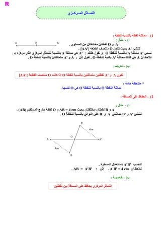 ‫ ﺍﻟﺘﻤــﺎﺛﻞ ﺍﻟﻤــﺮﻛــﺰﻱ‬




                                                                              ‫ 1( – ﻣﻤﺎﺛﻠﺔ ﻧﻘﻄﺔ ﺑﺎﻟﻨﺴﺒﺔ ﻟﻨﻘﻄﺔ :‬
                                                                                 ‫ ( ­  ﻣﺜﺎﻝ :‬
                                                                                            ‫ ﺃ‬
                                            ‫ ‪  A‬ﻭ ‪ O‬ﻧﻘﻄﺘﺎﻥ ﻣﺨﺘﻠﻔﺘﺎﻥ ﻣﻦ ﺍﻟﻤﺴﺘﻮﻯ .‬
                                                   ‫ ﻟﻨﻨﺸﺊ '‪ A‬ﺑﺤﻴﺚ ﺗﻜﻮﻥ ‪ O‬ﻣﻨﺘﺼﻒ ﺍﻟﻘﻄﻌﺔ ]'‪. [AA‬‬
‫ ﻧﺴﻤﻲ '‪ A‬ﻣﻤﺎﺛﻠﺔ ‪ A‬ﺑﺎﻟﻨﺴﺒﺔ ﻟﻠﻨﻘﻄﺔ ‪ . O‬ﻭ ﻧﻘﻮﻝ ﻛﺬﻟﻚ  :  '‪  A‬ﻲ ﻣﻤﺎﺛﻠﺔ ‪ A‬ﺑﺎﻟﻨﺴﺒﺔ ﻟﻠﺘﻤﺎﺛﻞ ﺍﻟﻤﺮﻛﺰﻱ ﺍﻟﺬﻱ ﻣﺮﻛﺰﻩ ‪. o‬‬
                                                 ‫ ﻫ‬
           ‫ ﻧﻼﺣﻆ ﺃﻥ ‪ A‬ﻫﻲ ﻛﺬﻟﻚ ﻣﻤﺎﺛﻠﺔ '‪ A‬ﺑﺎﻟﻨﺒﺔ ﻟﻠﻨﻘﻄﺔ ‪ . O‬ﻧﻘﻮﻝ ﺇﺫﻥ  :  ‪ A‬ﻭ '‪ A‬ﻣﺘﻤﺎﺛﻠﺘﺎﻥ ﺑﺎﻟﻨﺴﺒﺔ ﻟﻠﻨﻘﻄﺔ ‪. O‬‬

                                                                               ‫ ( ­ ﺗﻌﺮﻳﻒ :‬
                                                                                          ‫ ﺏ‬

     ‫ ﺗﻜﻮﻥ ‪  A‬ﻭ '‪  A‬ﻄﺘﻴﻦ ﻣﺘﻤﺎﺛﻠﺘﻴﻦ ﺑﺎﻟﻨﺴﺒﺔ ﻟﻨﻘﻄﺔ ‪ O‬ﺇﺫﺍ ﻛﺎﻧﺖ ‪ O‬ﻣﻨﺘﺼﻒ ﺍﻟﻘﻄﻌﺔ ]'‪[AA‬‬
                                                                 ‫ ﻧﻘ‬

                                                                                       ‫ * ﻣﻼﺣﻈﺔ ﻫﺎﻣﺔ :‬
                                     ‫ ﻣﻤﺎﺛﻠﺔ ﺍﻟﻨﻘﻄﺔ ‪ O‬ﺑﺎﻟﻨﺴﺒﺔ ﻟﻠﻨﻘﻄﺔ ‪ O‬ﻫﻲ ‪ O‬ﻧﻔﺴﻬﺎ .‬

                                                                                    ‫ 2( – ﺍﻟﺤﻔﺎﻅ ﻋﻠﻰ ﺍﻟﻤﺴﺎﻓﺔ :‬

                                                                                 ‫ ( ­  ﻣﺜﺎﻝ :‬
                                                                                            ‫ ﺃ‬
   ‫ ‪ A‬ﻭ ‪ B‬ﻧﻘﻄﺘﺎﻥ ﻣﺨﺘﻠﻔﺘﺎﻥ ﺑﺤﻴﺚ ‪ AB = 4 cm‬ﻭ ‪ O‬ﻧﻘﻄﺔ ﺧﺎﺭﺝ ﺍﻟﻤﺴﺘﻘﻴﻢ )‪. (AB‬‬
                                 ‫ ﻟﻨﻨﺸﺊ '‪ A‬ﻭ '‪ B‬ﻣﻤﺎﺛﻠﺘﻲ  ‪  A‬ﻭ  ‪ B‬ﻋﻠﻰ ﺍﻟﺘﻮﺍﻟﻲ ﺑﺎﻟﻨﺴﺒﺔ ﻟﻠﻨﻘﻄﺔ ‪. O‬‬




                                                               ‫ ﻟﻨﺤﺴﺐ  '‪ A'B‬ﺑﺎﺳﺘﻌﻤﺎﻝ ﺍﻟﻤﺴﻄﺮﺓ .‬
                                              ‫ ﻧﻼﺣﻆ ﺃﻥ  ‪  . A'B' = 4 cm‬ﺇﺫﻥ  :  '‪. AB  =  A'B‬‬

                                                                            ‫ ( ­ ﺧﺎﺻﻴــﺔ :‬
                                                                                         ‫ ﺏ‬

                                ‫ﺍﻟﺘﻤﺎﺛﻞ ﺍﻟﻤﺮﻛﺰﻱ ﻳﺤﺎﻓﻆ ﻋﻠﻰ ﺍﻟﻤﺴﺎﻓﺔ ﺑﻴﻦ ﻧﻘﻄﺘﻴﻦ‬
 