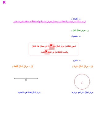 ‫ ·  ﺗﻘﻨﻴﺎﺕ :‬
 ‫ ﻟﺮﺳﻢ ﻣﻤﺎﺛﻠﺔ ﺩﺍﺋﺮﺓ ﺑﺎﻟﻨﺴﺒﺔ ﻟﻨﻘﻄﺔ ﻧﺮﺳﻢ ﻣﻤﺎﺛﻞ ﺍﻟﻤﺮﻛﺰ ﺑﺎﻟﻨﺴﺒﺔ ﻟﻬﺬﻩ ﺍﻟﻨﻘﻄﺔ ﺛﻢ ﻧﺤﺘﻔﻆ ﺑﻨﻔﺲ ﺍﻟﺸﻌﺎﻉ .‬


                                                                                 ‫ ( ­ ﻣﺮﻛﺰ ﺗﻤﺎﺛﻞ ﺷﻜﻞ :‬
                                                                                                     ‫ ﺯ‬

                                                                                 ‫ ·  ﺧﺎﺻﻴﺔ :‬



                         ‫ ﻧﺴﻤﻲ ﻧﻘﻄﺔ ‪ O‬ﻣﺮﻛﺰ ﺗﻤﺎﺛﻞ ﺷﻜﻞ ‪ F‬ﺇﺫﺍ ﻛﺎﻥ ﻣﻤﺎﺛﻞ ﻫﺬﺍ ﺍﻟﺸﻜﻞ‬

                                    ‫ ﺑﺎﻟﻨﺴﺒﺔ ﻟﻠﻨﻘﻄﺔ ‪ O‬ﻫﻮ ﺍﻟﺸﻜﻞ ‪ F‬ﻧﻔﺴﻪ .‬


                                                                                   ‫ ·  ﺜﺎﻝ :‬
                                                                                        ‫ ﻣ‬

‫ 2( – ﻣﺮﻛﺰ ﺗﻤﺎﺛﻞ ﻗﻄﻌﺔ :‬                                                           ‫ 1( – ﻣﺮﻛﺰ ﺗﻤﺎﺛﻞ ﺩﺍﺋﺮﺓ :‬




      ‫ ﻣﺮﻛﺰ ﺗﻤﺎﺛﻞ ﺩﺍﺋﺮﺓ ﻫﻮ ﻣﺮﻛﺰﻫﺎ                                                      ﻣﺮﻛﺰ ﺗﻤﺎﺛﻞ ﻗﻄﻌﺔ ﻫﻮ ﻣﻨﺘﺼﻔﻬﺎ‬
 