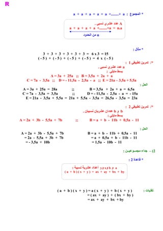 ‫ * ﺍﻟﻤﺠﻤﻮﻉ  :  ‪a  +  a  +  a  +  a  +  a  +........+  a‬‬

                                                          ‫ ‪ A‬ﻋﺪﺩ ﻋﺸﺮﻱ ﻧﺴﺒﻲ .‬
                                       ‫ ‪a  +  a  +  a  +  a  +........+a  =  n.a‬‬
                                                  ‫ ‪ n‬ﻣﻦ ﺍﻟﺤﺪﻭﺩ‬


                                                                                              ‫ * ﻣﺜﺎﻝ :‬
                  ‫ 51 =  3 ‪3  +  3  +  3  +  3  +  3  +  3  =   6 x‬‬
              ‫ ) 5 ­ (  ‪( ­ 5 )  +  ( ­ 5 )  +  ( ­ 5 )  +  ( ­ 5 )  =  4  x‬‬
                                                                           ‫ */  ﺗﻤﺮﻳﻦ ﺗﻄﺒﻴﻘﻲ 1 :‬
                                                       ‫ ‪ a‬ﻋﺪﺩ ﻋﺸﺮﻱ ﻧﺴﺒﻲ .‬
                                                             ‫ ﺑﺴﻂ ﻣﺎﻳﻠﻲ  :‬
                     ‫ ‪A = 3a  +  25a   ;;  B = 3,5a  +  2a  +  a‬‬
    ‫ ‪C = 7a  ­  3,5a   ;;  D = ­ 11,5a  ­  2,5a  ­  a   ;;  E = 21a – 3,5a + 5,5a‬‬
                                                                                     ‫ ﺍﻟﺤﻞ :‬
  ‫ ‪A = 3a  +  25a  =  28a‬‬          ‫ ;;‬          ‫ ‪B = 3,5a   +  2a  +  a  =  6,5a‬‬
  ‫ ‪C = 7a  ­  3,5a  =  3,5a‬‬         ‫ ;;‬       ‫ ‪D = ­ 11,5a  ­  2,5a  ­  a  =  ­ 15a‬‬
    ‫ ‪E = 21a  ­  3,5a  +  5,5a  =  21a  +  5,5a  ­  3,5a  =  26,5a  ­  3,5a  =  23a‬‬

                                                                                         ‫ */  ﺗﻤﺮﻳﻦ ﺗﻄﺒﻴﻘﻲ 2  :‬
                                                  ‫ ‪  b‬ﻭ ‪ b‬ﻋﺪﺩﺍﻥ ﻋﺸﺮﻳﺎﻥ ﻧﺴﺒﻴﺎﻥ .‬
                                                                     ‫ ﺑﺴﻂ ﻣﺎﻳﻠﻲ :‬
‫ 11  ­  ‪A = 2a  +  3b  ­  5,5a  +  7b              ;;            B = a  +  b  ­  11b  +  0,5a‬‬

                                                                                                    ‫ ﺍﻟﺤﻞ :‬
 ‫ ‪A = 2a  +  3b  ­  5,5a  +  7b‬‬                       ‫ 11  ­  ‪B = a  +  b  ­  11b  +  0,5a‬‬
   ‫ ‪= 2a  ­  5,5a  +  3b  +  7b‬‬                         ‫ 11  ­  ‪= a  +  0,5a  +  b  ­  11b‬‬
    ‫ ‪= ­ 3,5a  +  10b‬‬                                   ‫ 11  ­  ‪= 1,5a  ­  10b‬‬

                                                                                    ‫ 2( –  ﺍء ﻣﺠﻤــﻮﻋﻴــﻦ :‬
                                                                                                    ‫ ﺟﺪ‬

                                                                                           ‫ * ﻗﺎﻋﺪﺓ 2 :‬

                                         ‫ ‪  a‬ﻭ ‪  y  x  b‬ﺃﻋﺪﺍﺩ ﻋﺸﺮﻳﺔ ﻧﺴﺒﻴﺔ :‬
                                                               ‫ ﻭ  ﻭ‬
                                   ‫‪( a  +  b ) ( x  +  y )  =  ax  +  ay  +  bx  +  by‬‬




                             ‫ ) ‪( a  +  b ) ( x  +  y ) = a ( x  +  y )  +  b ( x  +  y‬‬               ‫ ﺗﻘﻨﻴﺎﺕ :‬
                                                    ‫ ) ‪= ( ax  +  ay )  +  ( bx  +  by‬‬
                                                    ‫ ‪= ax  +  ay  +  bx  + by‬‬
 