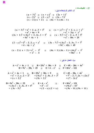 : ‫ 2( –  ﺗﻄﺒﻴـﻘـــــﺎﺕ‬
                                                                      : ‫ ( ­ ﻟﻨﻨﺸﺮ ﺛﻢ ﻧﺒﺴﻂ ﻣﺎ ﻳﻠﻲ‬
                                                                                                ‫ ﺃ‬
                                         2                   2                     2 
                             ( a  +  3 )  ;;    ( x  +  y )  ;;    ( 2x  +  1 ) 
                                         2                  2                   2 
                              ( x  ­  5 )  ;;    ( 2  ­  y )  ;;    ( 3x  ­  7 ) 
                              ( x  ­  2 ) ( x  +  2 )  ;;    ( 6x  +  1 ) ( 6x  ­  1 ) 



                       2      2                   2                                 2      2                 2 
            ( a  +  3 )  = a  +  2 . a . 3  +  3            ;;      ( x  +  y )  =  x  +  2 . x . y  +  y 
                              2                                                           2              2 
                          = a  +  6a  +  9                                            = x  +  2xy  +  y 
                    2            2                    2                             2     2                 2 
        ( 2x  +  1 )  = ( 2x )  +  2 . 2x . 1  +  1          ;;      ( x  ­  5 )  = x  ­  2 . x . 5  +  5 
                            2                                                             2 
                       = 4x  +  4x  +  1                                               = x  ­  10x  +  25 
                   2     2                  2                            2         2                    2 
        ( 2  ­  y )  = 2  ­  2 . 2 . y  +  y         ;;      ( 3x  ­  7 )  = ( 3x )  ­  2 . 3x . 7  +  7 
                                      2                                         2 
                      = 4  ­  4y  +  y                                      = 9x  ­  42x  +  49 
                                   2      2                                                             2    2 
       ( x  ­  2 ) (  x  +  2 ) = x  ­  2          ;;       ( 6x  +  1 ) ( 6x  ­  1 ) = ( 6x )  ­  1 
                                    2                                                                2 
                                =  x  ­  4                                                      = 36x  ­  1 


                                                                             :  ‫ ( ­ ﻟﻨﻌﻤﻞ  ﻣﺎ ﻳﻠﻲ‬
                                                                                                 ‫ ﺏ‬
             2                                 2                                                2 
        A = x  +  4x  +  1      ;;      B = 25x  +  30x  +  9      ;;      C = 49  ­  28x  +  4x 
                     2                                       2                   2 
               D = 9x  ­  30x  +  25      ;;      E = 4  ­  x     ;;     F = 81x  ­  121 
       2                                 2                                                        2 
  A = x  +  4x  +  1      ;;      B = 25x  +  30x  +  9         ;;          C = 49  ­  28x  +  4x 
        2                   2               2                    2               2                         2 
    = x  +  2 . x . 2  +  2         = ( 5x )  +  2 . 5x . 3  +  3             = 7  ­  2 . 7 . 2x  +  ( 2x ) 
                 2                                2                                         2 
    = ( x  +  2 )                   = ( 5x  +  3 )                            = ( 7  ­  2x ) 
      2                                               2                                2 
D = 9x  ­  30x  +  25             ;;       E = 4  ­  x            ;;          F = 81x  ­  121 
          2                    2                2      2                                 2       2 
  = ( 3x )  ­  2 . 3x . 5  +  5              = 2  ­  x                          = ( 9x )  ­  11 
                 2 
   = ( 3x  ­  5 )                           = ( 2  ­  x ) ( 2  +  x )            = ( 9x  ­  11 ) ( 9x  +  11 ) 
 