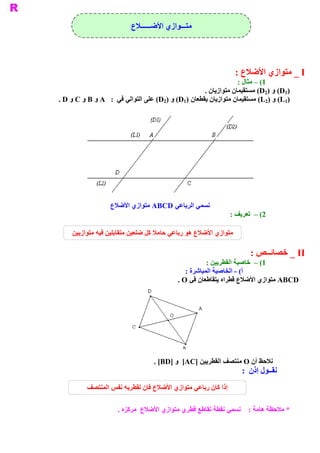 ‫ ﻣﺘـــﻮﺍﺯﻱ ﺍﻷﺿــــــﻼﻉ‬




                                                                 ‫ ‪ _ I‬ﻣﺘﻮﺍﺯﻱ ﺍﻷﺿﻼﻉ :‬
                                                                 ‫ 1( – ﻣﺜﺎﻝ :‬
                                                    ‫ )1‪ (D‬ﻭ )2‪ (D‬ﻣﺴﺘﻘﻴﻤﺎﻥ ﻣﺘﻮﺍﺯﻳﺎﻥ .‬
‫ )1‪ (L‬ﻭ )2‪ (L‬ﻣﺴﺘﻘﻴﻤﺎﻥ ﻣﺘﻮﺍﺯﻳﺎﻥ ﻳﻘﻄﻌﺎﻥ )1‪ (D‬ﻭ )2‪ (D‬ﻋﻠﻰ ﺍﻟﺘﻮﺍﻟﻲ ﻓﻲ  :  ‪ A‬ﻭ ‪ B‬ﻭ ‪ C‬ﻭ ‪. D‬‬




                  ‫ ﻧﺴﻤﻲ ﺍﻟﺮﺑﺎﻋﻲ  ‪ ABCD‬ﻣﺘﻮﺍﺯﻱ ﺍﻷﺿﻼﻉ‬
                                                              ‫ 2( –  ﺗﻌﺮﻳﻒ :‬

    ‫ ﻣﺘﻮﺍﺯﻱ ﺍﻷﺿﻼﻉ ﻫﻮ ﺭﺑﺎﻋﻲ ﺣﺎﻣﻼ ﻛﻞ ﺿﻠﻌﻴﻦ ﻣﺘﻘﺎﺑﻠﻴﻦ ﻓﻴﻪ ﻣﺘﻮﺍﺯﻳﻴﻦ‬

                                                                     ‫ ‪ _ II‬ﺧﺼﺎﺋــﺺ :‬
                                                     ‫ 1( –  ﺧﺎﺻﻴﺔ ﺍﻟﻘﻄﺮﻳﻴﻦ :‬
                                             ‫ ( ­ ﺍﻟﺨﺎﺻﻴﺔ ﺍﻟﻤﺒﺎﺷﺮﺓ :‬
                                                                   ‫ ﺃ‬
                                          ‫ ‪ ABCD‬ﻣﺘﻮﺍﺯﻱ ﺍﻷﺿﻼﻉ ﻗﻄﺮﺍﻩ ﻳﺘﻘﺎﻃﻌﺎﻥ ﻓﻲ ‪. O‬‬




                                  ‫ ﻧﻼﺣﻆ ﺃﻥ ‪ O‬ﻣﻨﺘﺼﻒ ﺍﻟﻘﻄﺮﻳﻴﻦ ]‪  [AC‬ﻭ ]‪. [BD‬‬
                                                                  ‫ ﻧﻘــﻮﻝ ﺇﺫﻥ  :‬
          ‫ﺇﺫﺍ ﻛﺎﻥ ﺭﺑﺎﻋﻲ ﻣﺘﻮﺍﺯﻱ ﺍﻷﺿﻼﻉ ﻓﺈﻥ ﻟﻘﻄﺮﻳﻪ ﻧﻔﺲ ﺍﻟﻤﻨﺘﺼﻒ‬

                     ‫ * ﻣﻼﺣﻈﺔ ﻫﺎﻣﺔ :  ﻧﺴﻤﻲ ﻧﻘﻄﺔ ﺗﻘﺎﻃﻊ ﻗﻄﺮﻱ ﻣﺘﻮﺍﺯﻱ ﺍﻷﺿﻼﻉ  ﻣﺮﻛﺰﻩ .‬
 
