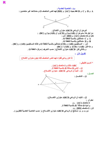 ‫ ( ­ ﺍﻟﺨﺎﺻﻴﺔ ﺍﻟﻌﻜﺴﻴﺔ :‬
                                                                        ‫ ﺏ‬
        ‫ ﻨﺘﺼﻒ ‪ O‬ﻭ ﺣﺎﻣﻼﻫﻤﺎ ﻏﻴﺮ ﻣﺘﻌﺎﻣﺪﻳﻦ :‬
                                       ‫ ‪  A‬ﻭ ‪  B‬ﻭ ‪  C‬ﻭ ‪ D‬ﻧﻘﻂ ﺑﺤﻴﺚ ]‪  [AC‬ﻭ ]‪ [BD‬ﻟﻬﻤﺎ ﻧﻔﺲ ﺍﻟﻤ‬




                                              ‫ ﻟﻨﺒﺮﻫﻦ ﺃﻥ ﺍﻟﺮﺑﺎﻋﻲ ‪ ABCD‬ﻣﺘﻮﺍﺯﻱ ﺍﻷﺿﻼﻉ .‬
                             ‫ ﻣﻦ ﺃﺟﻞ ﻫﺬﺍ ﺳﻨﺒﺮﻫﻦ ﺃﻥ )‪ (AB‬ﻳﻮﺍﺯﻱ )‪ (CD‬ﻭ ﺃﻥ )‪ (AD‬ﻳﻮﺍﺯﻱ )‪:  (BC‬‬
                                                            ‫ ﻧﻌﻠﻢ ﺃﻥ ‪ O‬ﻣﻨﺘﺼﻒ ]‪  [AC‬ﻭ ]‪  [BD‬ﺇﺫﻥ :‬
                                                            ‫ ‪  A‬ﻭ ‪  C‬ﻣﺘﻤﺎﺛﻠﺘﻴﻦ ﺑﺎﻟﻨﺴﺒﺔ ﻟﻠﻨﻘﻄﺔ ‪. O‬‬
                                                             ‫ ﻴﻦ ﺑﺎﻟﻨﺴﺒﺔ ﻟﻠﻨﻘﻄﺔ ‪. O‬‬
                                                                                  ‫ ‪  B‬ﻭ ‪  D‬ﻣﺘﻤﺎﺛﻠﺘ‬
‫ ﺇﺫﻥ  :  ﺍﻟﻤﺴﺘﻘﻴﻤﻴﻦ )‪  (AB‬ﻭ )‪ (CD‬ﻣﺘﻤﺎﺛﻠﻴﻦ ﺑﺎﻟﻨﺴﺒﺔ ﻟﻠﻨﻘﻄﺔ ‪ O‬ﻭ ﻛﺬﻟﻚ ﺍﻟﻤﺴﺘﻘﻴﻤﻴﻦ )‪  (AD‬ﻭ )‪. (BC‬‬
                                                      ‫ ﻭ ﻣﻨﻪ ﻓﺈﻥ  )‪  (CD) // (AB‬ﻭ )‪(BC) // (AD‬‬
                 ‫ ﻭ ﺑﺎﻟﺘﺎﻟﻲ ﻓﺈﻥ  ‪ ABCD‬ﻣﺘﻮﺍﺯﻱ ﺍﻷﺿﻼﻉ )  ﺣﺴﺐ ﺍﻟﺘﻌﺮﻳﻒ ( ﻣﺮﻛﺰﻩ ﺍﻟﻨﻘﻄﺔ ‪. O‬‬
                                                                            ‫ ﻧﻘــﻮﻝ ﺇﺫﻥ  :‬
           ‫ﺇﺫﺍ ﻛﺎﻥ ﺭﺑﺎﻋﻲ ﻗﻄﺮﺍﻩ ﻟﻬﻤﺎ ﻧﻔﺲ ﺍﻟﻤﻨﺘﺼﻒ ﻓﺈﻧﻪ ﻳﻜﻮﻥ ﻣﺘﻮﺍﺯﻱ ﺍﻷﺿﻼﻉ‬

                                                                                   ‫ * ﺗﻤﺮﻳﻦ ﺗﻄﺒﻴﻘﻲ :‬
                                               ‫ ‪ ABC‬ﻣﺜﻠﺚ ﻭ ‪ I‬ﻣﻨﺘﺼﻒ ]‪. [AC‬‬
                                              ‫ 1( – ﺃﻧﺸﺊ ‪ D‬ﻣﻤﺎﺛﻠﺔ ‪ B‬ﺑﺎﻟﻨﺴﺒﺔ ﻟﻠﻨﻘﻄﺔ ‪. I‬‬
                                     ‫ 2( – ﺃﺛﺒﺖ ﺃﻥ ﺍﻟﺮﺑﺎﻋﻲ  ‪  ABCD‬ﻣﺘﻮﺍﺯﻱ ﺍﻷﺿــﻼﻉ .‬
                                                                                              ‫ ﺍﻟﺤــــﻞ :‬
                                                                            ‫ 1( – ﺍﻟﺸﻜـــــﻞ :‬




                                          ‫ 2( – ﻟﻨﺜﺒﺖ ﺃﻥ ﺍﻟﺮﺑﺎﻋﻲ ‪ ABCD‬ﻣﺘﻮﺍﺯﻱ ﺍﻷﺿـــﻼﻉ :‬
                                                                                          ‫ ﻧﻌﻠﻢ ﺃﻥ  :‬
                                                                         ‫ ‪ I‬ﻣﻨﺘﺼﻒ  ]‪(1) .  [AC‬‬
                                                          ‫ ﻭ ﻟﺪﻳﻨﺎ ‪ D‬ﻣﻤﺎﺛﻠﺔ  ‪ B‬ﺑﺎﻟﻨﺴﺒﺔ ﻟﻠﻨﻘﻄﺔ ‪. I‬‬
                                                                          ‫ ﺇﺫﻥ : ‪ I‬ﻣﻨﺘﺼﻒ ]‪(2)  . [BD‬‬
 ‫ ﻉ  )  ﺣﺴﺐ ﺍﻟﺨﺎﺻﻴﺔ ﺍﻟﻌﻜﺴﻴﺔ ﻟﻠﻘﻄﺮﻳﻦ ( .‬
                                   ‫ ﻣﻦ  )1(  ﻭ  )2(  ﻧﺴﺘﻨﺘﺞ ﺃﻥ ﺍﻟﺮﺑﺎﻋﻲ ‪ ABCD‬ﻣﺘﻮﺍﺯﻱ ﺍﻷﺿـــﻼ  .‬
 