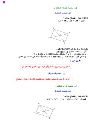‫ 2( –  ﺧﺎﺻﻴﺔ ﺍﻷﺿﻼﻉ ﺍﻟﻤﺘﻘﺎﺑﻠﺔ :‬

                                                 ‫ ( ­ ﺍﻟﺨﺎﺻﻴﺔ ﺍﻟﻤﺒﺎﺷﺮﺓ :‬
                                                                       ‫ ﺃ‬

                                                          ‫ ‪ ABCD‬ﻣﺘﻮﺍﺯﻱ ﺍﻷﺿﻼﻉ ﻣﺮﻛﺰﻩ ‪. O‬‬
                                                       ‫ ﻟﻨﺒﻴﻦ  :  ‪  AB = CD‬ﻭ ‪AD = BC‬‬




                                                    ‫ ﺘﻮﺍﺯﻱ ﺍﻷﺿﻼﻉ  ‪. ABCD‬‬     ‫ ﻧﻌﻠﻢ ﺃﻥ ‪  O‬ﻣﺮﻛﺰ ﻣ‬
                                                    ‫ ﺇﺫﻥ  ‪ O‬ﻣﻨﺘﺼﻒ ﺍﻟﻘﻄﺮﻳﻦ ]‪. [BD]  [AC‬‬
                                                             ‫ ﻭ‬
                      ‫ ﻭ ﻣﻨﻪ ﻧﺴﺘﻨﺘﺞ ﺃﻥ  :  ‪  A‬ﻭ ‪ C‬ﻣﺘﻤﺎﺛﻠﺘﻴﻦ ﺑﺎﻟﻨﺴﺒﺔ ﻟﻠﻨﻘﻄﺔ ‪  O‬ﻭ ﻛﺬﻟﻚ ‪  B‬ﻭ ‪. D‬‬
‫ ( .‬
   ‫ ﻭ ﺑﺎﻟﺘﺎﻟﻲ  ﻓﺈﻥ  :  ‪  AB = CD‬ﻭ  ‪ )  AD = BC‬ﺣﺴﺐ ﺧﺎﺻﻴﺔ ﺍﻟﺤﻔﺎﻅ ﻋﻠﻰ ﺍﻟﻤﺴﺎﻓﺔ ﺑﻴﻦ ﻧﻘﻄﺘﻴﻦ‬
                                                                        ‫ ﻧﻘــﻮﻝ ﺇﺫﻥ  :‬

        ‫ ﺇﺫﺍ ﻛﺎﻥ ﺭﺑﺎﻋﻲ ﻣﺘﻮﺍﺯﻱ ﺍﻷﺿﻼﻉ ﻓﺈﻥ ﻛﻞ ﺿﻠﻌﻴﻦ ﻣﺘﻘﺎﺑﻠﻴﻦ ﻓﻴﻪ ﻣﺘﻘﺎﻳﺴﺎﻥ‬


                                         ‫ ( ­ ﺍﻟﺨﺎﺻﻴﺔ ﺍﻟﻌﻜﺴﻴﺔ :‬
                                                              ‫ ﺏ‬

‫ﺇﺫﺍ ﻛﺎﻥ  ﻟﺮﺑﺎﻋﻲ ﻛﻞ ﺿﻠﻌﻴﻦ ﻣﺘﻘﺎﺑﻠﻴﻦ ﻓﻴﻪ ﻣﺘﻘﺎﻳﺴﺎﻥ ﻓﺈﻧﻪ ﻳﻜﻮﻥ ﻣﺘﻮﺍﺯﻱ ﺍﻷﺿﻼﻉ‬


                                                   ‫ 3( –  ﺧﺎﺻﻴﺔ ﺍﻟﺰﻭﺍﻳﺎ ﺍﻟﻤﺘﻘﺎﺑﻠﺔ :‬

                                                 ‫ ( ­ ﺍﻟﺨﺎﺻﻴﺔ ﺍﻟﻤﺒﺎﺷﺮﺓ :‬
                                                                       ‫ ﺃ‬

                                                            ‫ ﻣﺘﻮﺍﺯﻱ ﺍﻷﺿﻼﻉ ﻣﺮﻛﺰﻩ ‪. O‬‬‫ ‪ABCD‬‬
                                       ‫ ﻟﻨﺒﻴﻦ ﺃﻥ  ‪  A ˆ C  =  A ˆ C‬ﻭ ﺃﻥ  ‪. B ˆ C  =  B  ˆ D‬‬
                                          ‫ ‪A‬‬        ‫ ‪C‬‬             ‫ ‪B‬‬       ‫ ‪D‬‬
 