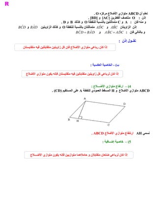 ‫ ﻧﻌﻠﻢ ﺃﻥ ‪ ABCD‬ﻣﺘﻮﺍﺯﻱ ﺍﻷﺿﻼﻉ ﻣﺮﻛﺰﻩ ‪. O‬‬
                                                         ‫ ﺇﺫﻥ  :  ‪  O‬ﻣﻨﺘﺼﻒ ﺍﻟﻘﻄﺮﻳﻦ ]‪  [AC‬ﻭ ]‪. [BD‬‬
                                   ‫ ﻭ ﻣﻨﻪ ﻓﺈﻥ  :  ‪  A‬ﻭ ‪ C‬ﻣﺘﻤﺎﺛﻠﺘﻴﻦ ﺑﺎﻟﻨﺴﺒﺔ ﻟﻠﻨﻘﻄﺔ ‪  O‬ﻭ ﻛﺬﻟﻚ  ‪  B‬ﻭ ‪. D‬‬
‫ ﺇﺫﻥ  ﺍﻟﺰﺍﻭﻳﺘﺎﻥ  ‪  A ˆ C‬ﻭ  ‪  A ˆ C‬ﻣﺘﻤﺎﺛﻠﺘﺎﻥ ﺑﺎﻟﻨﺴﺒﺔ ﻟﻠﻨﻘﻄﺔ ‪  O‬ﻭ ﻛﺬﻟﻚ ﺍﻟﺰﺍﻭﻳﺘﻴﻦ  ‪  B ˆ D‬ﻭ  ‪B  ˆ D‬‬
 ‫ ‪C‬‬         ‫ ‪A‬‬                                                   ‫ ‪D‬‬         ‫ ‪B‬‬
                                                ‫ ‪ˆ D‬‬       ‫ ˆ‬           ‫ ˆ‬      ‫ ‪ˆ C‬‬
                                              ‫ ﻭ ﺑﺎﻟﺘﺎﻟﻲ ﻓﺈﻥ  :  ‪  A B C = A D‬ﻭ  ‪B C  = B A D‬‬

                                                                              ‫ ﻧﻘــﻮﻝ ﺇﺫﻥ :‬
   ‫ ﺇﺫﺍ ﻛﺎﻥ ﺭﺑﺎﻋﻲ ﻣﺘﻮﺍﺯﻱ ﺍﻷﺿﻼﻉ ﻓﺈﻥ ﻛﻞ ﺯﺍﻭﻳﺘﻴﻦ ﻣﺘﻘﺎﺑﻠﺘﻴﻦ ﻓﻴﻪ ﻣﺘﻘﺎﻳﺴﺘﺎﻥ‬



                                                        ‫ ﻴﺔ :‬
                                                            ‫ ( ­ ﺍﻟﺨﺎﺻﻴﺔ ﺍﻟﻌﻜﺴ‬
                                                                             ‫ ﺏ‬

      ‫ ﺇﺫﺍ ﻛﺎﻥ ﻟﺮﺑﺎﻋﻲ ﻛﻞ ﺯﺍﻭﻳﺘﻴﻦ ﻣﺘﻘﺎﺑﺎﺗﻴﻦ ﻓﻴﻪ ﻣﺘﻘﺎﻳﺴﺘﺎﻥ ﻓﺈﻧﻪ ﻳﻜﻮﻥ ﻣﺘﻮﺍﺯﻱ ﺍﻷﺿﻼﻉ‬


                                                       ‫ 4( –  ﺍﺭﺗﻔﺎﻉ ﻣﺘﻮﺍﺯﻱ ﺍﻷﺿـــﻼﻉ :‬
                          ‫ ‪ ABCD‬ﻣﺘﻮﺍﺯﻱ ﺍﻷﺿﻼﻉ  ﻭ ‪ H‬ﺍﻟﻤﺴﻘﻂ ﺍﻟﻌﻤﻮﺩﻱ ﻟﻠﻨﻘﻄﺔ ‪ A‬ﻋﻠﻰ ﺍﻟﻤﺴﺘﻘﻴﻢ )‪. (CD‬‬




                                                         ‫ ﻧﺴﻤﻲ ‪  AH‬ﺍﺭﺗﺘﻔﺎﻉ ﻣﺘﻮﺍﺯﻱ ﺍﻷﺿﻼﻉ  ‪. ABCD‬‬

                                                                 ‫ 5( –  ﺧﺎﺻﻴﺔ ﺇﺿــﺎﻓﻴﺔ :‬


         ‫ ﺇﺫﺍ ﻛﺎﻥ ﻟﺮﺑﺎﻋﻲ ﺿﻠﻌﺎﻥ ﻣﺘﻘﺎﺑﻼﻥ ﻭ ﺣﺎﻣﻼﻫﻤﺎ ﻣﺘﻮﺍﺯﻳﻴﻦ ﻓﺈﻧﻪ ﻳﻜﻮﻥ ﻣﺘﻮﺍﺯﻱ ﺍﻷﺿـــﻼﻉ‬
 