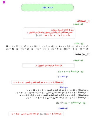 ‫ ﺍﻟـﻤــﻌــــﺎﺩﻻﺕ‬




                                                                                               ‫ ‪ _ I‬ﺍﻟﻤﻌﺎﺩﻻﺕ :‬
                                                                                            ‫ 1( – ﺗﻌﺮﻳﻒ :‬

                                                            ‫ ﺎﻥ :‬
                                                                ‫ ‪ a‬ﻭ ‪ b‬ﻋﺪﺩﺍﻥ ﻋﺸﺮﻳﺎﻥ ﻧﺴﺒﻴ‬
                            ‫ ﻧﺴﻤﻲ ﻣﻌﺎﺩﻟﺔ ﻣﻦ ﺍﻟﺪﺭﺟﺔ ﺍﻷﻭﻟﻰ ﺑﻤﺠﻬﻮﻝ ﻭﺍﺣﺪ ﻛﻞ ﻣﻦ ﺍﻟﻜﺘﺎﺑﺘﻴﻦ  :‬
                                          ‫ ‪  a  +  x   =  b‬ﻭ ‪(a ¹ 0)  ax  =  b‬‬


                                                                                              ‫ 2( – ﺃﻣﺜﻠﺔ :‬
‫ 5 ­  =  ‪11  +  x  =  22    ;;  ­5  +  x  =  10    ;;    x  ­  2  =  ­ 8    ;;    6  ­  x =  2,6    ;;  ­ 1  ­  x‬‬
‫ 41  =  ‪3x  =  12    ;;  ­ 7x  =  21  ;;  ­ 4x  =  ­ 16    ;;    5x  =  0   ;;    2,5x  =  ­  1   ;;  ­7x‬‬

                                                                                            ‫ ‪ _ II‬ﺣﻞ ﻣﻌﺎﺩﻟﺔ :‬

                                                                                            ‫ 1( – ﺗﻌﺮﻳﻒ :‬

                                       ‫ ﺣﻞ ﻣﻌﺎﺩﻟﺔ ﻫﻮ ﺍﻟﺒﺤﺚ ﻋﻦ ﺍﻟﻤﺠﻬﻮﻝ ‪. x‬‬

                                                                       ‫ 2( – ﺣﻞ ﺍﻟﻤﻌﺎﺩﻟﺔ  ‪: a  +  x  =  b‬‬

                                                                       ‫ ( ­ ﻗﺎﻋــﺪﺓ :‬
                                                                                    ‫ ﺍ‬

          ‫ ﺣﻞ ﻣﻌﺎﺩﻟﺔ  ‪  a  +  x  =  b‬ﻫﻮ ﺍﻟﻌﺪﺩ ﺍﻟﻌﺸﺮﻱ ﺍﻟﻨﺴﺒﻲ  ‪x  =  b  ­  a‬‬

                                                                       ‫ ( ­ ﺃﻣﺜﻠﺔ :‬
                                                                                  ‫ ﺏ‬
                              ‫ ­­ ﺣﻞ ﺍﻟﻤﻌﺎﺩﻟﺔ  :  11 = ‪  6  +  x‬ﻫﻮ ﺍﻟﻌﺪ ﺍﻟﻌﺸﺮﻱ ﺍﻟﻨﺴﺒﻲ  :  5 = 6  ­  11 =  ‪.  x‬‬
             ‫ ­­ ﺣﻞ ﺍﻟﻤﻌﺎﺩﻟﺔ  :  0 = ‪ ­ 2  +  x‬ﻫﻮ ﺍﻟﻌﺪﺩ ﺍﻟﻌﺸﺮﻱ ﺍﻟﻨﺴﺒﻲ  :   2  =  2 +  0 = ) 2 ­  (  ­  0  =  ‪. x‬‬
                  ‫ ﺩ ﺍﻟﻌﺸﺮﻱ ﺍﻟﻨﺴﺒﻲ  :  4 ­  =  5,2 ­  5,1 ­  =  ‪. x‬‬
                                                                  ‫ ­­ ﺣﻞ ﺍﻟﻤﻌﺎﺩﻟﺔ  :  5,1 ­ =  ‪ 2,5  ­  x‬ﻫﻮ ﺍﻟﻌﺪ‬
                             ‫ ­­ ﺣﻞ ﺍﻟﻤﻌﺎﺩﻟﺔ  :  1  =  ‪  5  ­  x‬ﻫﻮ ﺍﻟﻌﺪﺩ ﺍﻟﻌﺸﺮﻱ ﺍﻟﻨﺴﺒﻲ  :  4  =  5  +  1 ­  =  ‪. x‬‬

                                                                    ‫ 2( – ﺣﻞ ﺍﻟﻤﻌﺎﺩﻟﺔ ‪: (a ¹ 0 )  ax   =   b‬‬

                                                                       ‫ ( ­ ﻗﺎﻋــﺪﺓ :‬
                                                                                    ‫ ﺍ‬

       ‫‪x  =  b/a‬‬                      ‫ ﺣﻞ ﻣﻌﺎﺩﻟﺔ ‪  (a ¹ 0)  ax  =  b‬ﻫﻮ ﺍﻟ‬
                     ‫ ﻌﺪﺩ ﺍﻟﻌﺸﺮﻱ ﺍﻟﻨﺴﺒﻲ‬
 